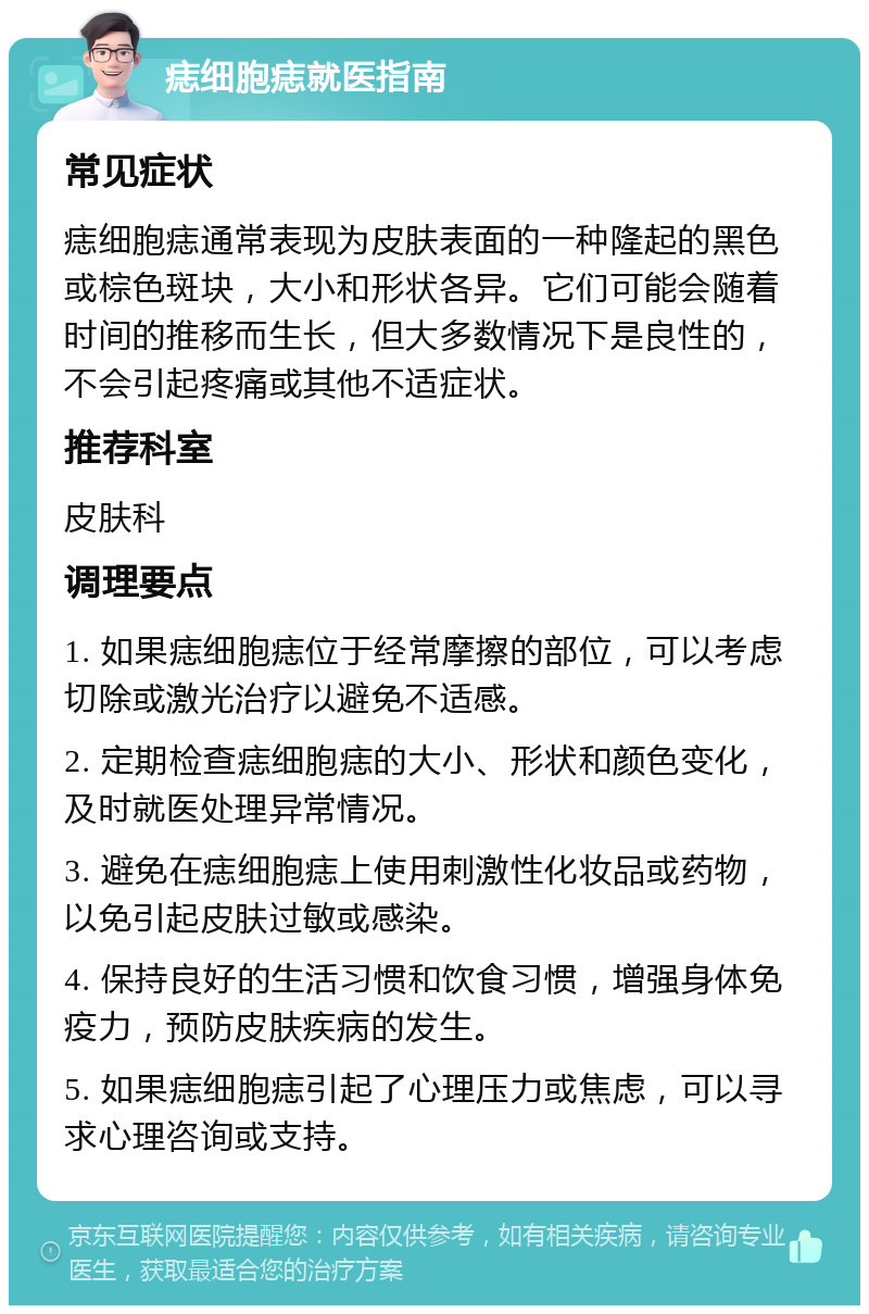 痣细胞痣就医指南 常见症状 痣细胞痣通常表现为皮肤表面的一种隆起的黑色或棕色斑块，大小和形状各异。它们可能会随着时间的推移而生长，但大多数情况下是良性的，不会引起疼痛或其他不适症状。 推荐科室 皮肤科 调理要点 1. 如果痣细胞痣位于经常摩擦的部位，可以考虑切除或激光治疗以避免不适感。 2. 定期检查痣细胞痣的大小、形状和颜色变化，及时就医处理异常情况。 3. 避免在痣细胞痣上使用刺激性化妆品或药物，以免引起皮肤过敏或感染。 4. 保持良好的生活习惯和饮食习惯，增强身体免疫力，预防皮肤疾病的发生。 5. 如果痣细胞痣引起了心理压力或焦虑，可以寻求心理咨询或支持。