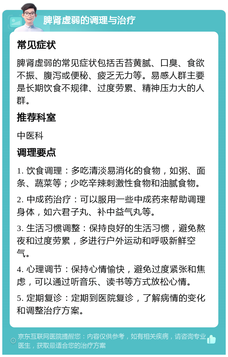 脾肾虚弱的调理与治疗 常见症状 脾肾虚弱的常见症状包括舌苔黄腻、口臭、食欲不振、腹泻或便秘、疲乏无力等。易感人群主要是长期饮食不规律、过度劳累、精神压力大的人群。 推荐科室 中医科 调理要点 1. 饮食调理：多吃清淡易消化的食物，如粥、面条、蔬菜等；少吃辛辣刺激性食物和油腻食物。 2. 中成药治疗：可以服用一些中成药来帮助调理身体，如六君子丸、补中益气丸等。 3. 生活习惯调整：保持良好的生活习惯，避免熬夜和过度劳累，多进行户外运动和呼吸新鲜空气。 4. 心理调节：保持心情愉快，避免过度紧张和焦虑，可以通过听音乐、读书等方式放松心情。 5. 定期复诊：定期到医院复诊，了解病情的变化和调整治疗方案。