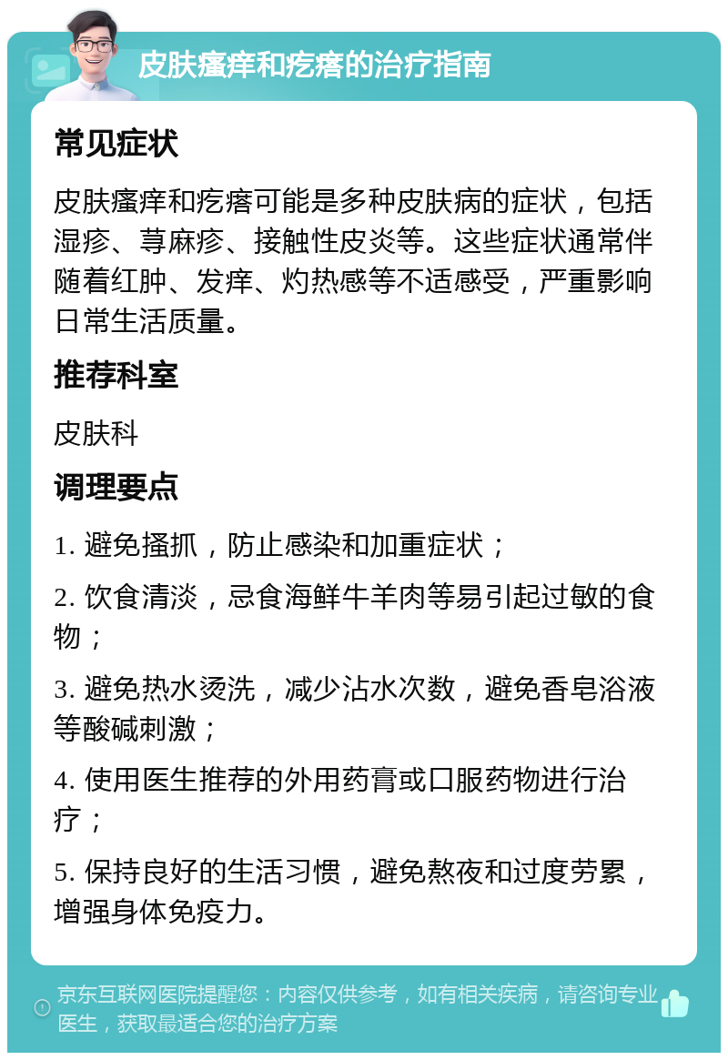 皮肤瘙痒和疙瘩的治疗指南 常见症状 皮肤瘙痒和疙瘩可能是多种皮肤病的症状，包括湿疹、荨麻疹、接触性皮炎等。这些症状通常伴随着红肿、发痒、灼热感等不适感受，严重影响日常生活质量。 推荐科室 皮肤科 调理要点 1. 避免搔抓，防止感染和加重症状； 2. 饮食清淡，忌食海鲜牛羊肉等易引起过敏的食物； 3. 避免热水烫洗，减少沾水次数，避免香皂浴液等酸碱刺激； 4. 使用医生推荐的外用药膏或口服药物进行治疗； 5. 保持良好的生活习惯，避免熬夜和过度劳累，增强身体免疫力。