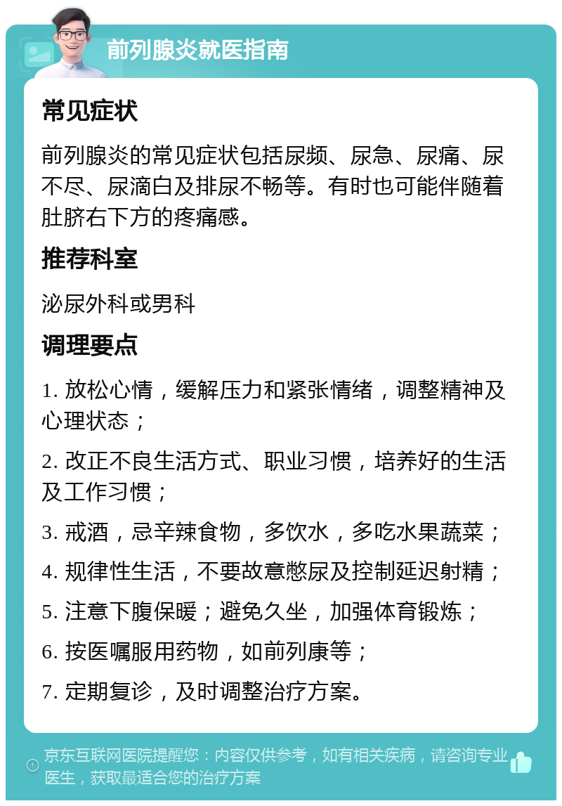 前列腺炎就医指南 常见症状 前列腺炎的常见症状包括尿频、尿急、尿痛、尿不尽、尿滴白及排尿不畅等。有时也可能伴随着肚脐右下方的疼痛感。 推荐科室 泌尿外科或男科 调理要点 1. 放松心情，缓解压力和紧张情绪，调整精神及心理状态； 2. 改正不良生活方式、职业习惯，培养好的生活及工作习惯； 3. 戒酒，忌辛辣食物，多饮水，多吃水果蔬菜； 4. 规律性生活，不要故意憋尿及控制延迟射精； 5. 注意下腹保暖；避免久坐，加强体育锻炼； 6. 按医嘱服用药物，如前列康等； 7. 定期复诊，及时调整治疗方案。