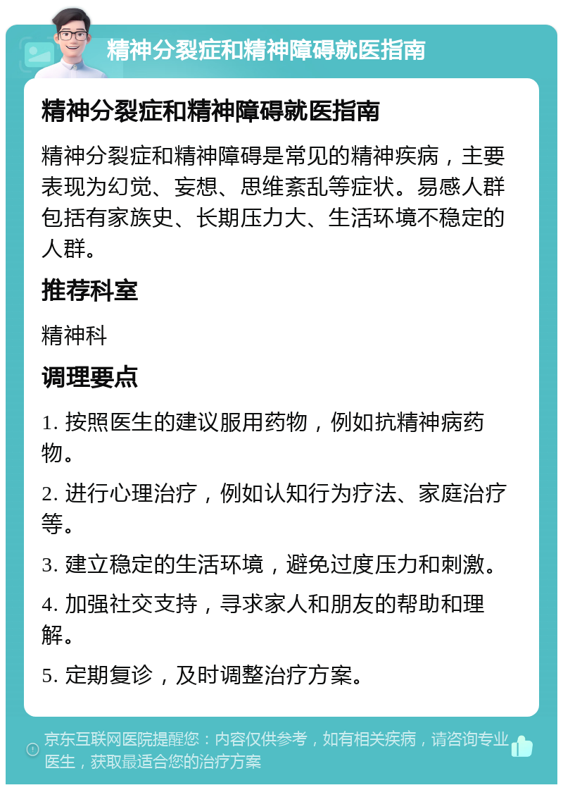 精神分裂症和精神障碍就医指南 精神分裂症和精神障碍就医指南 精神分裂症和精神障碍是常见的精神疾病，主要表现为幻觉、妄想、思维紊乱等症状。易感人群包括有家族史、长期压力大、生活环境不稳定的人群。 推荐科室 精神科 调理要点 1. 按照医生的建议服用药物，例如抗精神病药物。 2. 进行心理治疗，例如认知行为疗法、家庭治疗等。 3. 建立稳定的生活环境，避免过度压力和刺激。 4. 加强社交支持，寻求家人和朋友的帮助和理解。 5. 定期复诊，及时调整治疗方案。