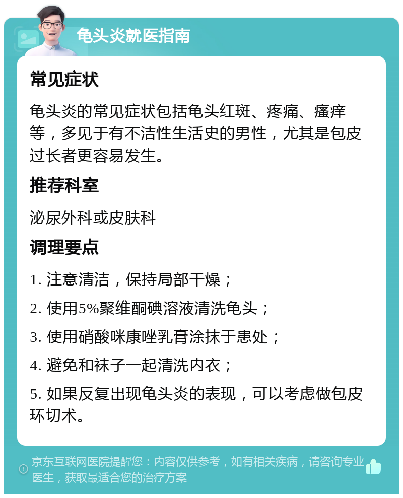 龟头炎就医指南 常见症状 龟头炎的常见症状包括龟头红斑、疼痛、瘙痒等，多见于有不洁性生活史的男性，尤其是包皮过长者更容易发生。 推荐科室 泌尿外科或皮肤科 调理要点 1. 注意清洁，保持局部干燥； 2. 使用5%聚维酮碘溶液清洗龟头； 3. 使用硝酸咪康唑乳膏涂抹于患处； 4. 避免和袜子一起清洗内衣； 5. 如果反复出现龟头炎的表现，可以考虑做包皮环切术。