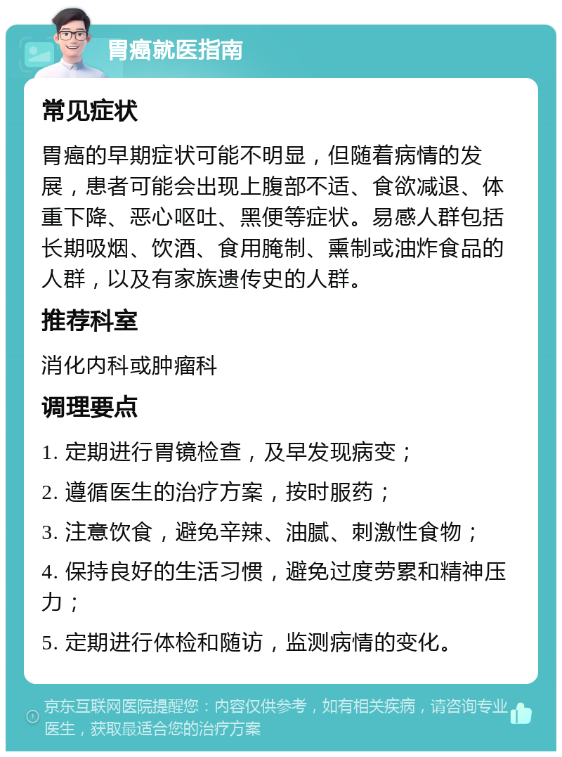 胃癌就医指南 常见症状 胃癌的早期症状可能不明显，但随着病情的发展，患者可能会出现上腹部不适、食欲减退、体重下降、恶心呕吐、黑便等症状。易感人群包括长期吸烟、饮酒、食用腌制、熏制或油炸食品的人群，以及有家族遗传史的人群。 推荐科室 消化内科或肿瘤科 调理要点 1. 定期进行胃镜检查，及早发现病变； 2. 遵循医生的治疗方案，按时服药； 3. 注意饮食，避免辛辣、油腻、刺激性食物； 4. 保持良好的生活习惯，避免过度劳累和精神压力； 5. 定期进行体检和随访，监测病情的变化。