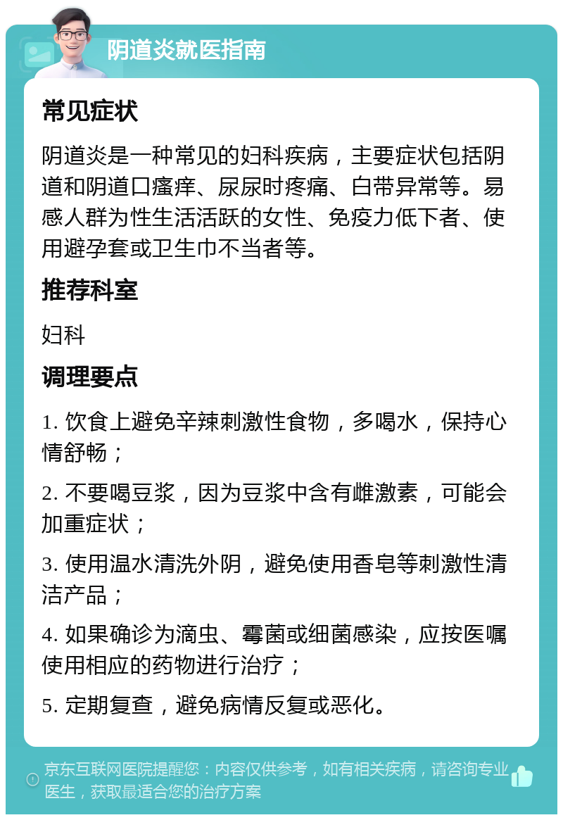 阴道炎就医指南 常见症状 阴道炎是一种常见的妇科疾病，主要症状包括阴道和阴道口瘙痒、尿尿时疼痛、白带异常等。易感人群为性生活活跃的女性、免疫力低下者、使用避孕套或卫生巾不当者等。 推荐科室 妇科 调理要点 1. 饮食上避免辛辣刺激性食物，多喝水，保持心情舒畅； 2. 不要喝豆浆，因为豆浆中含有雌激素，可能会加重症状； 3. 使用温水清洗外阴，避免使用香皂等刺激性清洁产品； 4. 如果确诊为滴虫、霉菌或细菌感染，应按医嘱使用相应的药物进行治疗； 5. 定期复查，避免病情反复或恶化。