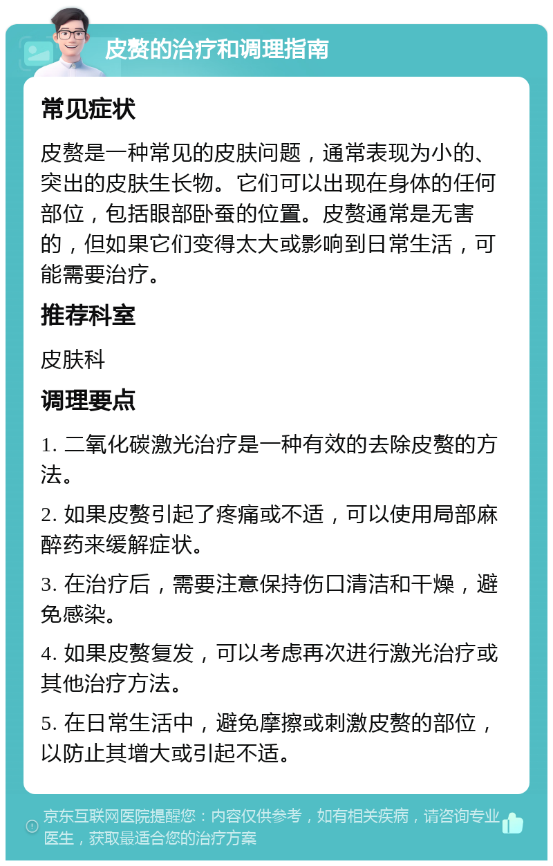 皮赘的治疗和调理指南 常见症状 皮赘是一种常见的皮肤问题，通常表现为小的、突出的皮肤生长物。它们可以出现在身体的任何部位，包括眼部卧蚕的位置。皮赘通常是无害的，但如果它们变得太大或影响到日常生活，可能需要治疗。 推荐科室 皮肤科 调理要点 1. 二氧化碳激光治疗是一种有效的去除皮赘的方法。 2. 如果皮赘引起了疼痛或不适，可以使用局部麻醉药来缓解症状。 3. 在治疗后，需要注意保持伤口清洁和干燥，避免感染。 4. 如果皮赘复发，可以考虑再次进行激光治疗或其他治疗方法。 5. 在日常生活中，避免摩擦或刺激皮赘的部位，以防止其增大或引起不适。