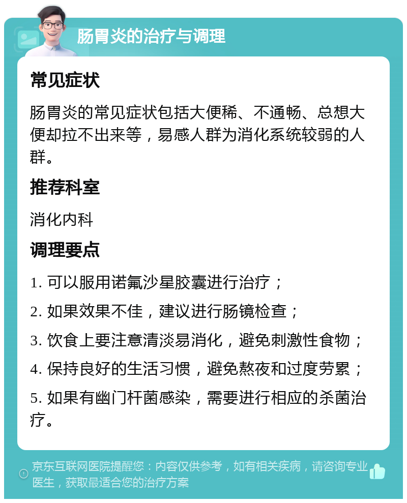 肠胃炎的治疗与调理 常见症状 肠胃炎的常见症状包括大便稀、不通畅、总想大便却拉不出来等，易感人群为消化系统较弱的人群。 推荐科室 消化内科 调理要点 1. 可以服用诺氟沙星胶囊进行治疗； 2. 如果效果不佳，建议进行肠镜检查； 3. 饮食上要注意清淡易消化，避免刺激性食物； 4. 保持良好的生活习惯，避免熬夜和过度劳累； 5. 如果有幽门杆菌感染，需要进行相应的杀菌治疗。