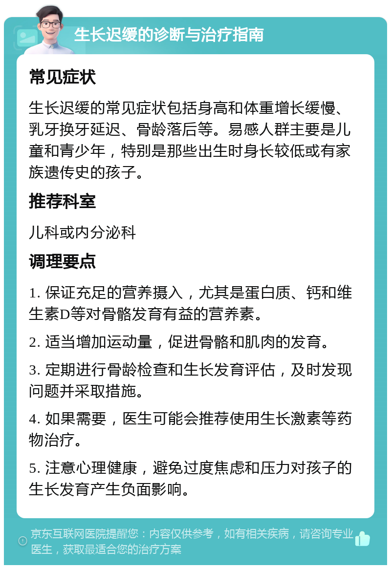 生长迟缓的诊断与治疗指南 常见症状 生长迟缓的常见症状包括身高和体重增长缓慢、乳牙换牙延迟、骨龄落后等。易感人群主要是儿童和青少年，特别是那些出生时身长较低或有家族遗传史的孩子。 推荐科室 儿科或内分泌科 调理要点 1. 保证充足的营养摄入，尤其是蛋白质、钙和维生素D等对骨骼发育有益的营养素。 2. 适当增加运动量，促进骨骼和肌肉的发育。 3. 定期进行骨龄检查和生长发育评估，及时发现问题并采取措施。 4. 如果需要，医生可能会推荐使用生长激素等药物治疗。 5. 注意心理健康，避免过度焦虑和压力对孩子的生长发育产生负面影响。