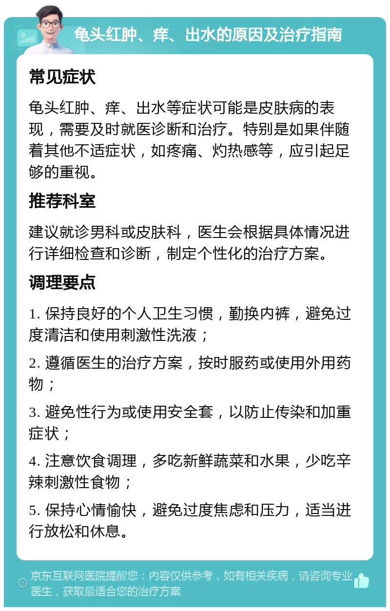 龟头红肿、痒、出水的原因及治疗指南 常见症状 龟头红肿、痒、出水等症状可能是皮肤病的表现，需要及时就医诊断和治疗。特别是如果伴随着其他不适症状，如疼痛、灼热感等，应引起足够的重视。 推荐科室 建议就诊男科或皮肤科，医生会根据具体情况进行详细检查和诊断，制定个性化的治疗方案。 调理要点 1. 保持良好的个人卫生习惯，勤换内裤，避免过度清洁和使用刺激性洗液； 2. 遵循医生的治疗方案，按时服药或使用外用药物； 3. 避免性行为或使用安全套，以防止传染和加重症状； 4. 注意饮食调理，多吃新鲜蔬菜和水果，少吃辛辣刺激性食物； 5. 保持心情愉快，避免过度焦虑和压力，适当进行放松和休息。