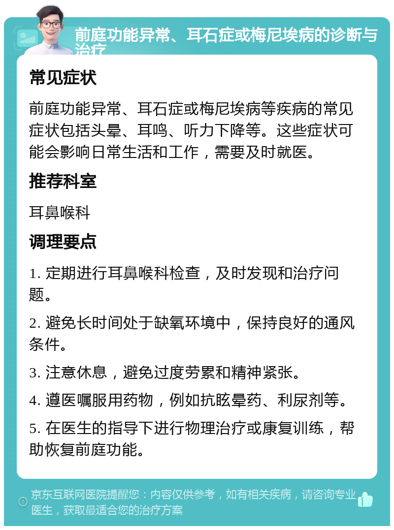 前庭功能异常、耳石症或梅尼埃病的诊断与治疗 常见症状 前庭功能异常、耳石症或梅尼埃病等疾病的常见症状包括头晕、耳鸣、听力下降等。这些症状可能会影响日常生活和工作，需要及时就医。 推荐科室 耳鼻喉科 调理要点 1. 定期进行耳鼻喉科检查，及时发现和治疗问题。 2. 避免长时间处于缺氧环境中，保持良好的通风条件。 3. 注意休息，避免过度劳累和精神紧张。 4. 遵医嘱服用药物，例如抗眩晕药、利尿剂等。 5. 在医生的指导下进行物理治疗或康复训练，帮助恢复前庭功能。