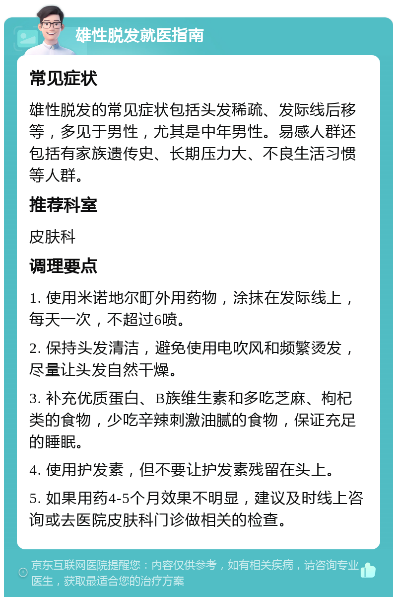 雄性脱发就医指南 常见症状 雄性脱发的常见症状包括头发稀疏、发际线后移等，多见于男性，尤其是中年男性。易感人群还包括有家族遗传史、长期压力大、不良生活习惯等人群。 推荐科室 皮肤科 调理要点 1. 使用米诺地尔町外用药物，涂抹在发际线上，每天一次，不超过6喷。 2. 保持头发清洁，避免使用电吹风和频繁烫发，尽量让头发自然干燥。 3. 补充优质蛋白、B族维生素和多吃芝麻、枸杞类的食物，少吃辛辣刺激油腻的食物，保证充足的睡眠。 4. 使用护发素，但不要让护发素残留在头上。 5. 如果用药4-5个月效果不明显，建议及时线上咨询或去医院皮肤科门诊做相关的检查。