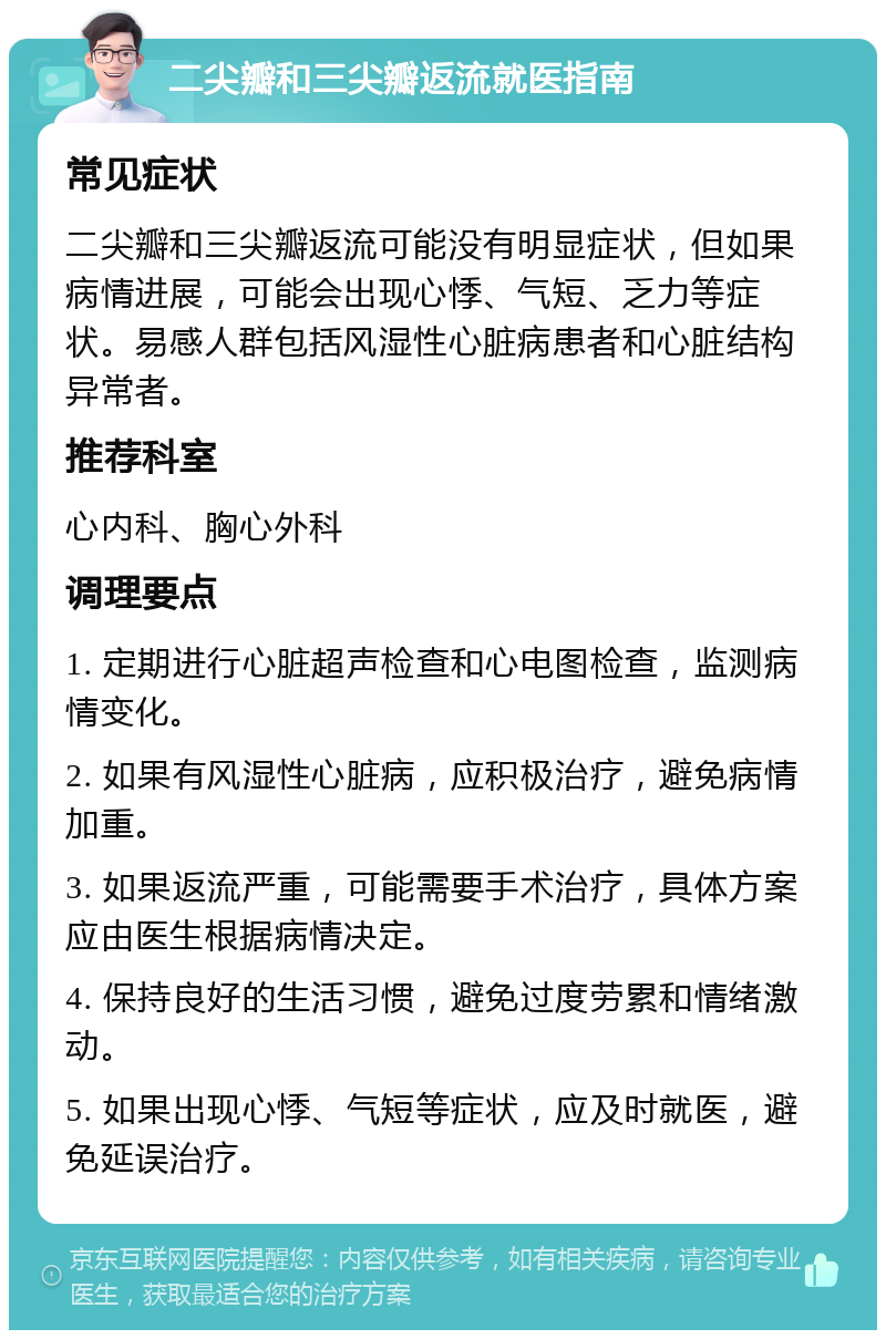 二尖瓣和三尖瓣返流就医指南 常见症状 二尖瓣和三尖瓣返流可能没有明显症状，但如果病情进展，可能会出现心悸、气短、乏力等症状。易感人群包括风湿性心脏病患者和心脏结构异常者。 推荐科室 心内科、胸心外科 调理要点 1. 定期进行心脏超声检查和心电图检查，监测病情变化。 2. 如果有风湿性心脏病，应积极治疗，避免病情加重。 3. 如果返流严重，可能需要手术治疗，具体方案应由医生根据病情决定。 4. 保持良好的生活习惯，避免过度劳累和情绪激动。 5. 如果出现心悸、气短等症状，应及时就医，避免延误治疗。