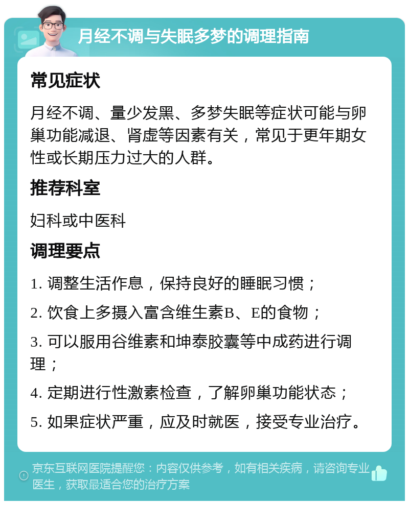 月经不调与失眠多梦的调理指南 常见症状 月经不调、量少发黑、多梦失眠等症状可能与卵巢功能减退、肾虚等因素有关，常见于更年期女性或长期压力过大的人群。 推荐科室 妇科或中医科 调理要点 1. 调整生活作息，保持良好的睡眠习惯； 2. 饮食上多摄入富含维生素B、E的食物； 3. 可以服用谷维素和坤泰胶囊等中成药进行调理； 4. 定期进行性激素检查，了解卵巢功能状态； 5. 如果症状严重，应及时就医，接受专业治疗。