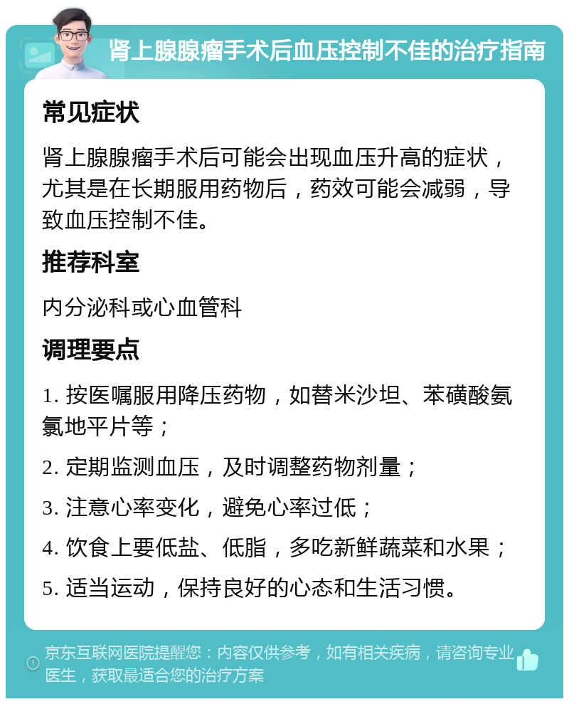 肾上腺腺瘤手术后血压控制不佳的治疗指南 常见症状 肾上腺腺瘤手术后可能会出现血压升高的症状，尤其是在长期服用药物后，药效可能会减弱，导致血压控制不佳。 推荐科室 内分泌科或心血管科 调理要点 1. 按医嘱服用降压药物，如替米沙坦、苯磺酸氨氯地平片等； 2. 定期监测血压，及时调整药物剂量； 3. 注意心率变化，避免心率过低； 4. 饮食上要低盐、低脂，多吃新鲜蔬菜和水果； 5. 适当运动，保持良好的心态和生活习惯。