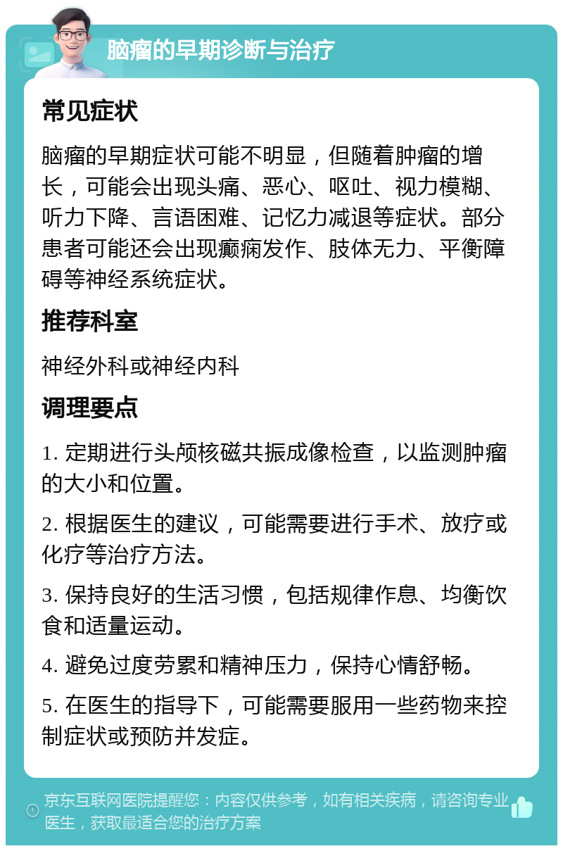 脑瘤的早期诊断与治疗 常见症状 脑瘤的早期症状可能不明显，但随着肿瘤的增长，可能会出现头痛、恶心、呕吐、视力模糊、听力下降、言语困难、记忆力减退等症状。部分患者可能还会出现癫痫发作、肢体无力、平衡障碍等神经系统症状。 推荐科室 神经外科或神经内科 调理要点 1. 定期进行头颅核磁共振成像检查，以监测肿瘤的大小和位置。 2. 根据医生的建议，可能需要进行手术、放疗或化疗等治疗方法。 3. 保持良好的生活习惯，包括规律作息、均衡饮食和适量运动。 4. 避免过度劳累和精神压力，保持心情舒畅。 5. 在医生的指导下，可能需要服用一些药物来控制症状或预防并发症。