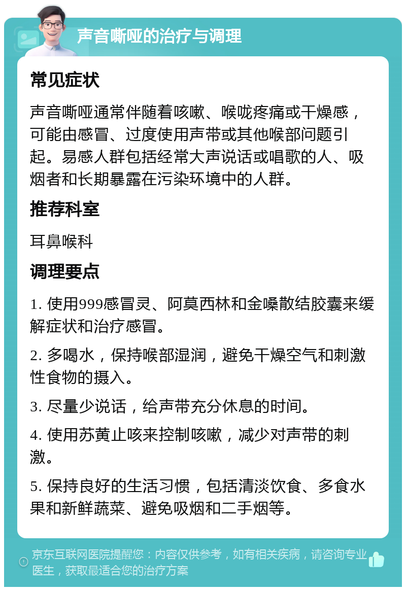 声音嘶哑的治疗与调理 常见症状 声音嘶哑通常伴随着咳嗽、喉咙疼痛或干燥感，可能由感冒、过度使用声带或其他喉部问题引起。易感人群包括经常大声说话或唱歌的人、吸烟者和长期暴露在污染环境中的人群。 推荐科室 耳鼻喉科 调理要点 1. 使用999感冒灵、阿莫西林和金嗓散结胶囊来缓解症状和治疗感冒。 2. 多喝水，保持喉部湿润，避免干燥空气和刺激性食物的摄入。 3. 尽量少说话，给声带充分休息的时间。 4. 使用苏黄止咳来控制咳嗽，减少对声带的刺激。 5. 保持良好的生活习惯，包括清淡饮食、多食水果和新鲜蔬菜、避免吸烟和二手烟等。