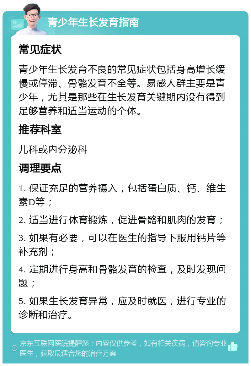 青少年生长发育指南 常见症状 青少年生长发育不良的常见症状包括身高增长缓慢或停滞、骨骼发育不全等。易感人群主要是青少年，尤其是那些在生长发育关键期内没有得到足够营养和适当运动的个体。 推荐科室 儿科或内分泌科 调理要点 1. 保证充足的营养摄入，包括蛋白质、钙、维生素D等； 2. 适当进行体育锻炼，促进骨骼和肌肉的发育； 3. 如果有必要，可以在医生的指导下服用钙片等补充剂； 4. 定期进行身高和骨骼发育的检查，及时发现问题； 5. 如果生长发育异常，应及时就医，进行专业的诊断和治疗。