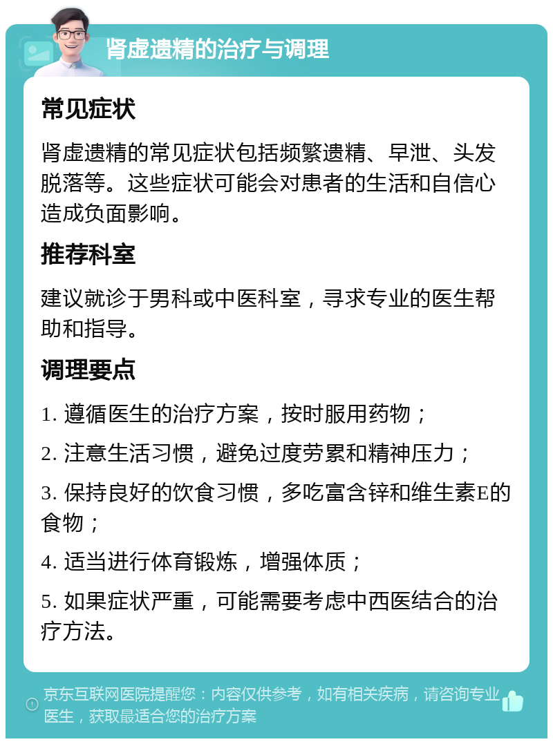 肾虚遗精的治疗与调理 常见症状 肾虚遗精的常见症状包括频繁遗精、早泄、头发脱落等。这些症状可能会对患者的生活和自信心造成负面影响。 推荐科室 建议就诊于男科或中医科室，寻求专业的医生帮助和指导。 调理要点 1. 遵循医生的治疗方案，按时服用药物； 2. 注意生活习惯，避免过度劳累和精神压力； 3. 保持良好的饮食习惯，多吃富含锌和维生素E的食物； 4. 适当进行体育锻炼，增强体质； 5. 如果症状严重，可能需要考虑中西医结合的治疗方法。