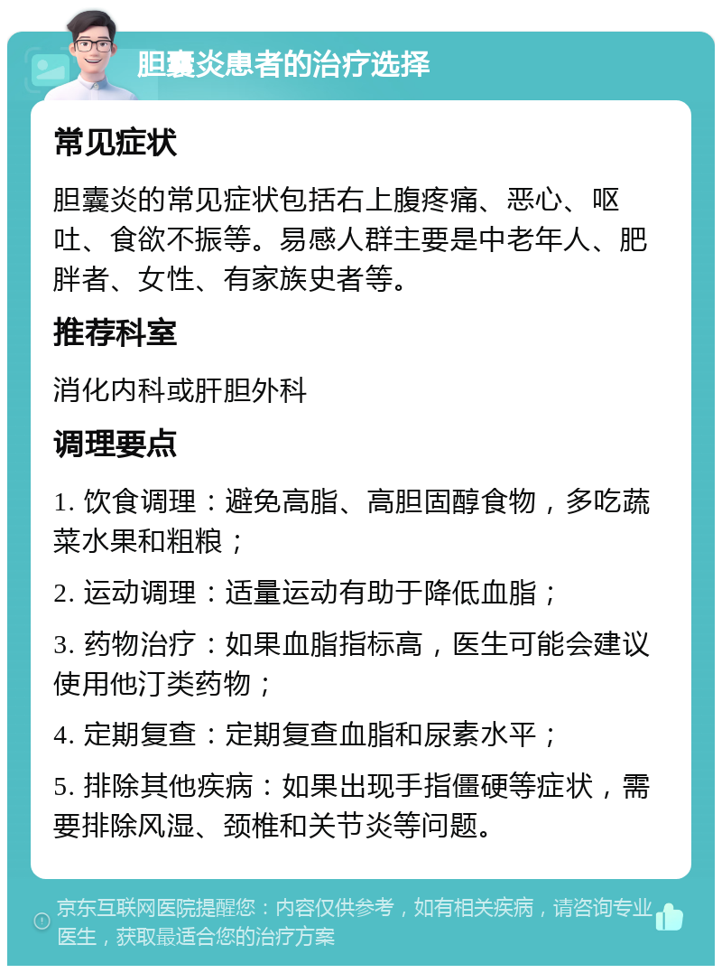 胆囊炎患者的治疗选择 常见症状 胆囊炎的常见症状包括右上腹疼痛、恶心、呕吐、食欲不振等。易感人群主要是中老年人、肥胖者、女性、有家族史者等。 推荐科室 消化内科或肝胆外科 调理要点 1. 饮食调理：避免高脂、高胆固醇食物，多吃蔬菜水果和粗粮； 2. 运动调理：适量运动有助于降低血脂； 3. 药物治疗：如果血脂指标高，医生可能会建议使用他汀类药物； 4. 定期复查：定期复查血脂和尿素水平； 5. 排除其他疾病：如果出现手指僵硬等症状，需要排除风湿、颈椎和关节炎等问题。