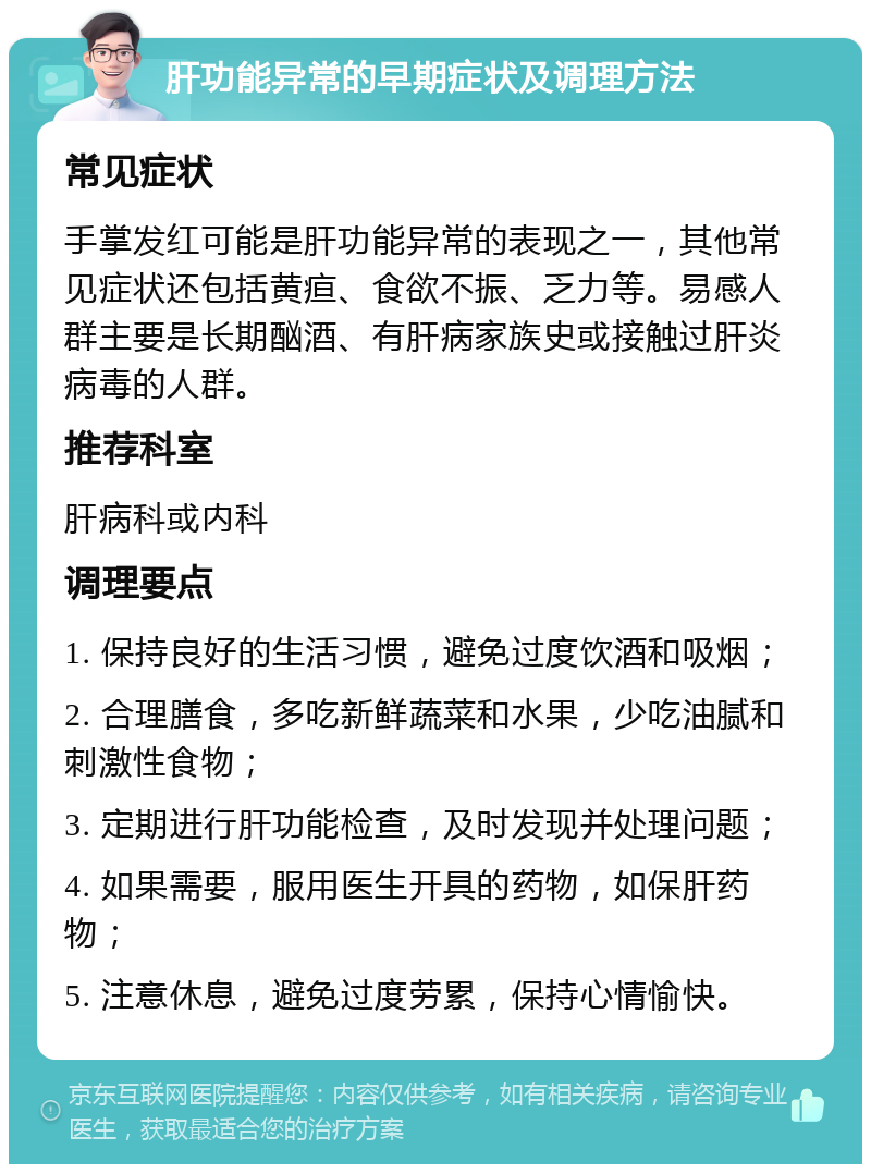 肝功能异常的早期症状及调理方法 常见症状 手掌发红可能是肝功能异常的表现之一，其他常见症状还包括黄疸、食欲不振、乏力等。易感人群主要是长期酗酒、有肝病家族史或接触过肝炎病毒的人群。 推荐科室 肝病科或内科 调理要点 1. 保持良好的生活习惯，避免过度饮酒和吸烟； 2. 合理膳食，多吃新鲜蔬菜和水果，少吃油腻和刺激性食物； 3. 定期进行肝功能检查，及时发现并处理问题； 4. 如果需要，服用医生开具的药物，如保肝药物； 5. 注意休息，避免过度劳累，保持心情愉快。