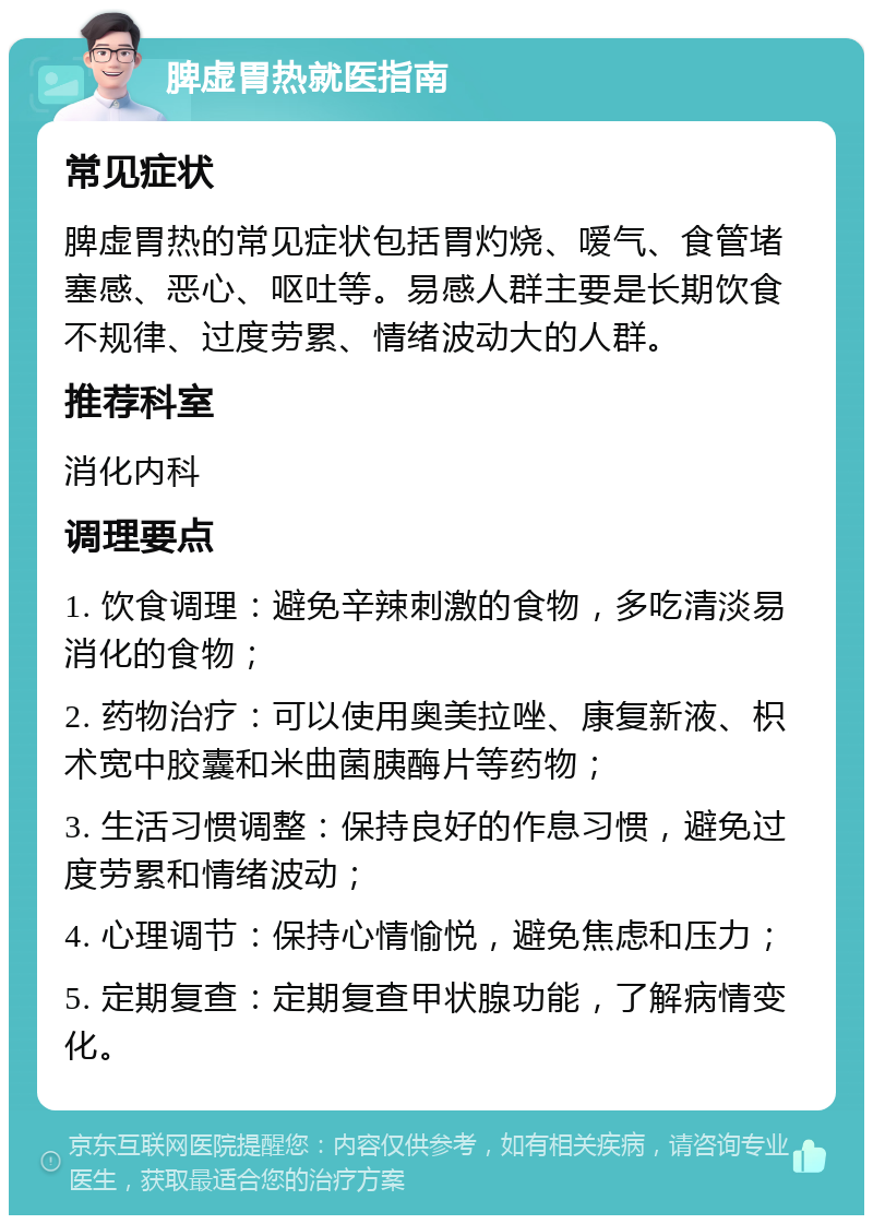 脾虚胃热就医指南 常见症状 脾虚胃热的常见症状包括胃灼烧、嗳气、食管堵塞感、恶心、呕吐等。易感人群主要是长期饮食不规律、过度劳累、情绪波动大的人群。 推荐科室 消化内科 调理要点 1. 饮食调理：避免辛辣刺激的食物，多吃清淡易消化的食物； 2. 药物治疗：可以使用奥美拉唑、康复新液、枳术宽中胶囊和米曲菌胰酶片等药物； 3. 生活习惯调整：保持良好的作息习惯，避免过度劳累和情绪波动； 4. 心理调节：保持心情愉悦，避免焦虑和压力； 5. 定期复查：定期复查甲状腺功能，了解病情变化。