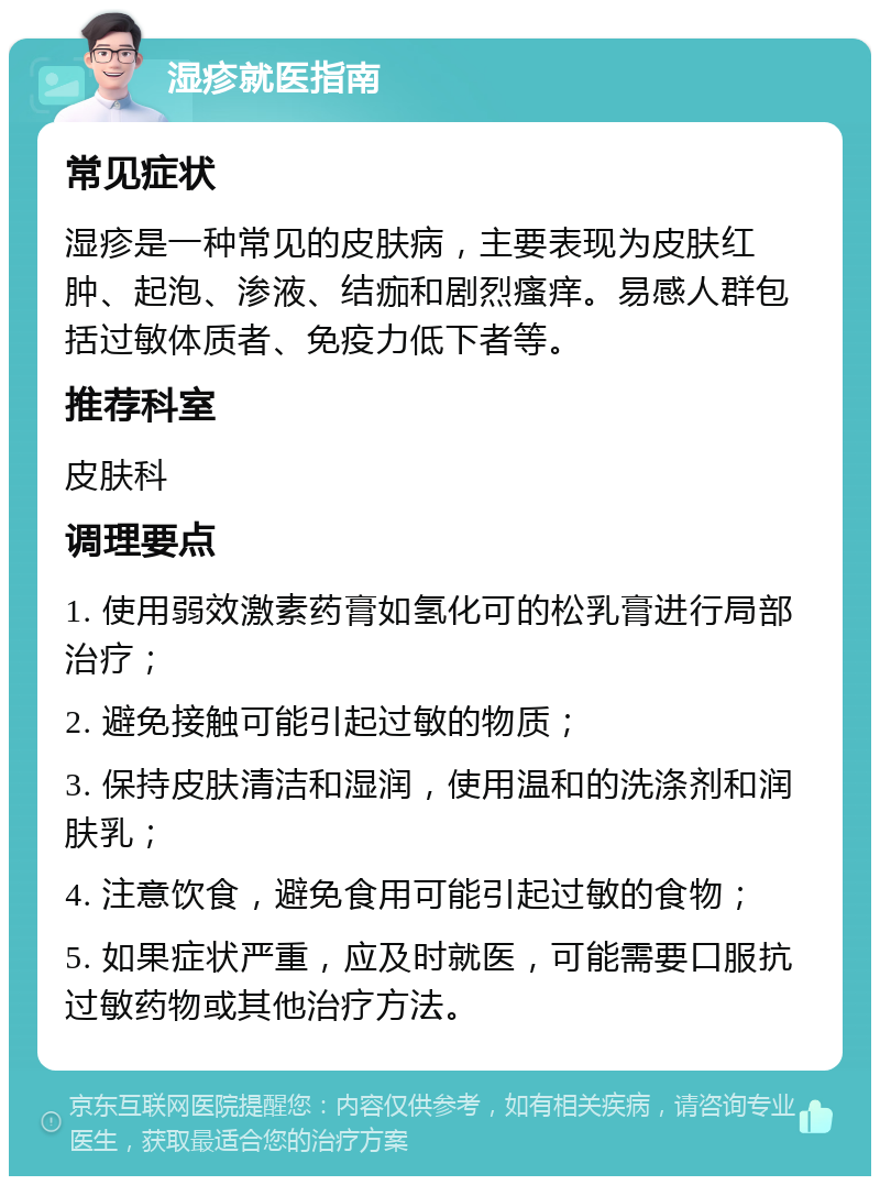 湿疹就医指南 常见症状 湿疹是一种常见的皮肤病，主要表现为皮肤红肿、起泡、渗液、结痂和剧烈瘙痒。易感人群包括过敏体质者、免疫力低下者等。 推荐科室 皮肤科 调理要点 1. 使用弱效激素药膏如氢化可的松乳膏进行局部治疗； 2. 避免接触可能引起过敏的物质； 3. 保持皮肤清洁和湿润，使用温和的洗涤剂和润肤乳； 4. 注意饮食，避免食用可能引起过敏的食物； 5. 如果症状严重，应及时就医，可能需要口服抗过敏药物或其他治疗方法。