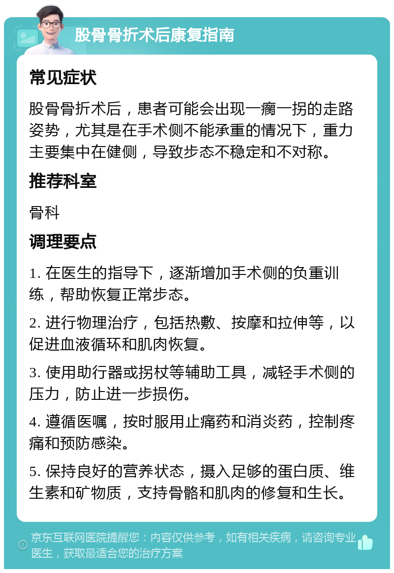 股骨骨折术后康复指南 常见症状 股骨骨折术后，患者可能会出现一瘸一拐的走路姿势，尤其是在手术侧不能承重的情况下，重力主要集中在健侧，导致步态不稳定和不对称。 推荐科室 骨科 调理要点 1. 在医生的指导下，逐渐增加手术侧的负重训练，帮助恢复正常步态。 2. 进行物理治疗，包括热敷、按摩和拉伸等，以促进血液循环和肌肉恢复。 3. 使用助行器或拐杖等辅助工具，减轻手术侧的压力，防止进一步损伤。 4. 遵循医嘱，按时服用止痛药和消炎药，控制疼痛和预防感染。 5. 保持良好的营养状态，摄入足够的蛋白质、维生素和矿物质，支持骨骼和肌肉的修复和生长。