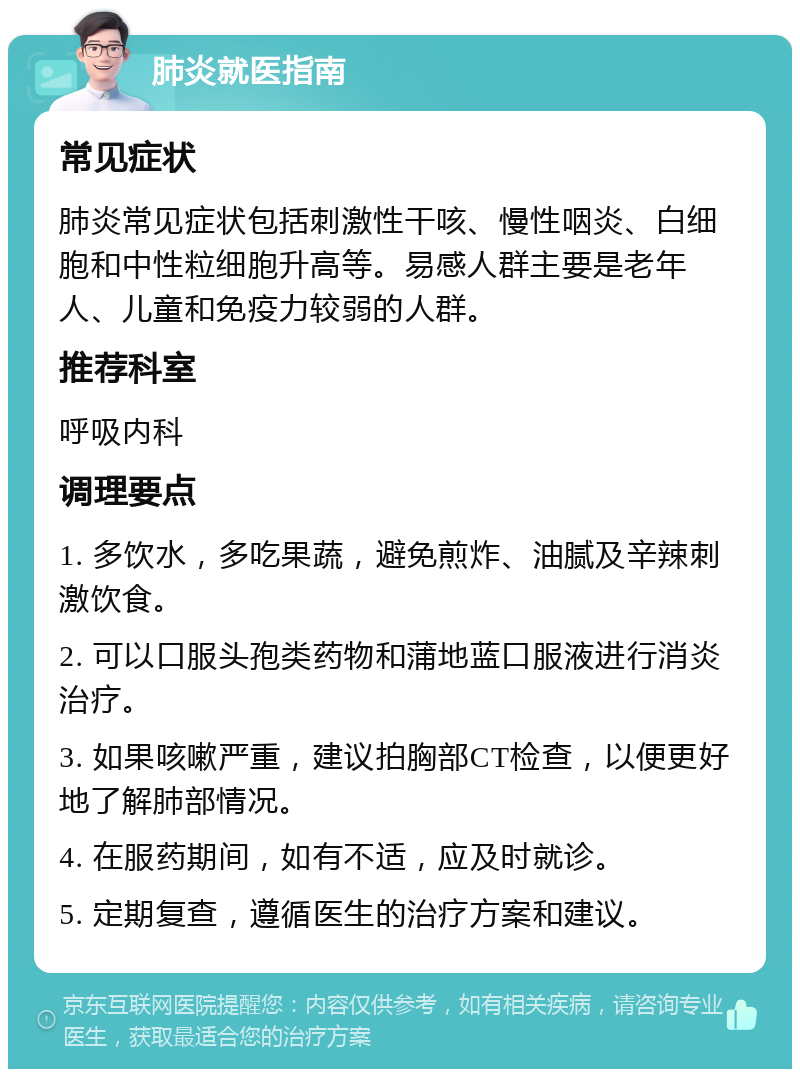 肺炎就医指南 常见症状 肺炎常见症状包括刺激性干咳、慢性咽炎、白细胞和中性粒细胞升高等。易感人群主要是老年人、儿童和免疫力较弱的人群。 推荐科室 呼吸内科 调理要点 1. 多饮水，多吃果蔬，避免煎炸、油腻及辛辣刺激饮食。 2. 可以口服头孢类药物和蒲地蓝口服液进行消炎治疗。 3. 如果咳嗽严重，建议拍胸部CT检查，以便更好地了解肺部情况。 4. 在服药期间，如有不适，应及时就诊。 5. 定期复查，遵循医生的治疗方案和建议。