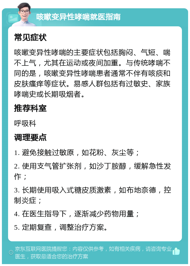 咳嗽变异性哮喘就医指南 常见症状 咳嗽变异性哮喘的主要症状包括胸闷、气短、喘不上气，尤其在运动或夜间加重。与传统哮喘不同的是，咳嗽变异性哮喘患者通常不伴有咳痰和皮肤瘙痒等症状。易感人群包括有过敏史、家族哮喘史或长期吸烟者。 推荐科室 呼吸科 调理要点 1. 避免接触过敏原，如花粉、灰尘等； 2. 使用支气管扩张剂，如沙丁胺醇，缓解急性发作； 3. 长期使用吸入式糖皮质激素，如布地奈德，控制炎症； 4. 在医生指导下，逐渐减少药物用量； 5. 定期复查，调整治疗方案。