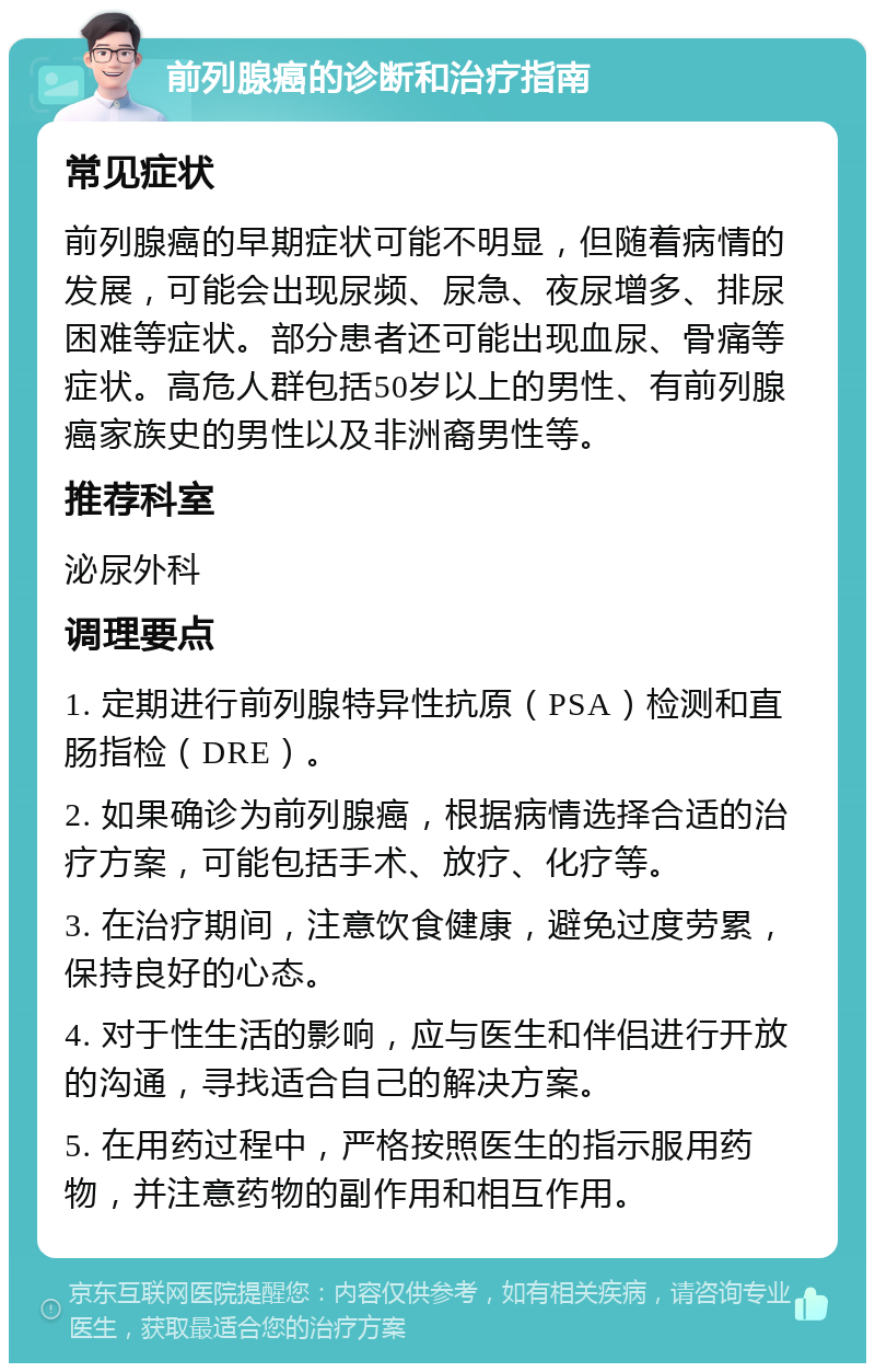 前列腺癌的诊断和治疗指南 常见症状 前列腺癌的早期症状可能不明显，但随着病情的发展，可能会出现尿频、尿急、夜尿增多、排尿困难等症状。部分患者还可能出现血尿、骨痛等症状。高危人群包括50岁以上的男性、有前列腺癌家族史的男性以及非洲裔男性等。 推荐科室 泌尿外科 调理要点 1. 定期进行前列腺特异性抗原（PSA）检测和直肠指检（DRE）。 2. 如果确诊为前列腺癌，根据病情选择合适的治疗方案，可能包括手术、放疗、化疗等。 3. 在治疗期间，注意饮食健康，避免过度劳累，保持良好的心态。 4. 对于性生活的影响，应与医生和伴侣进行开放的沟通，寻找适合自己的解决方案。 5. 在用药过程中，严格按照医生的指示服用药物，并注意药物的副作用和相互作用。