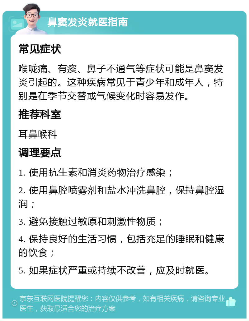 鼻窦发炎就医指南 常见症状 喉咙痛、有痰、鼻子不通气等症状可能是鼻窦发炎引起的。这种疾病常见于青少年和成年人，特别是在季节交替或气候变化时容易发作。 推荐科室 耳鼻喉科 调理要点 1. 使用抗生素和消炎药物治疗感染； 2. 使用鼻腔喷雾剂和盐水冲洗鼻腔，保持鼻腔湿润； 3. 避免接触过敏原和刺激性物质； 4. 保持良好的生活习惯，包括充足的睡眠和健康的饮食； 5. 如果症状严重或持续不改善，应及时就医。