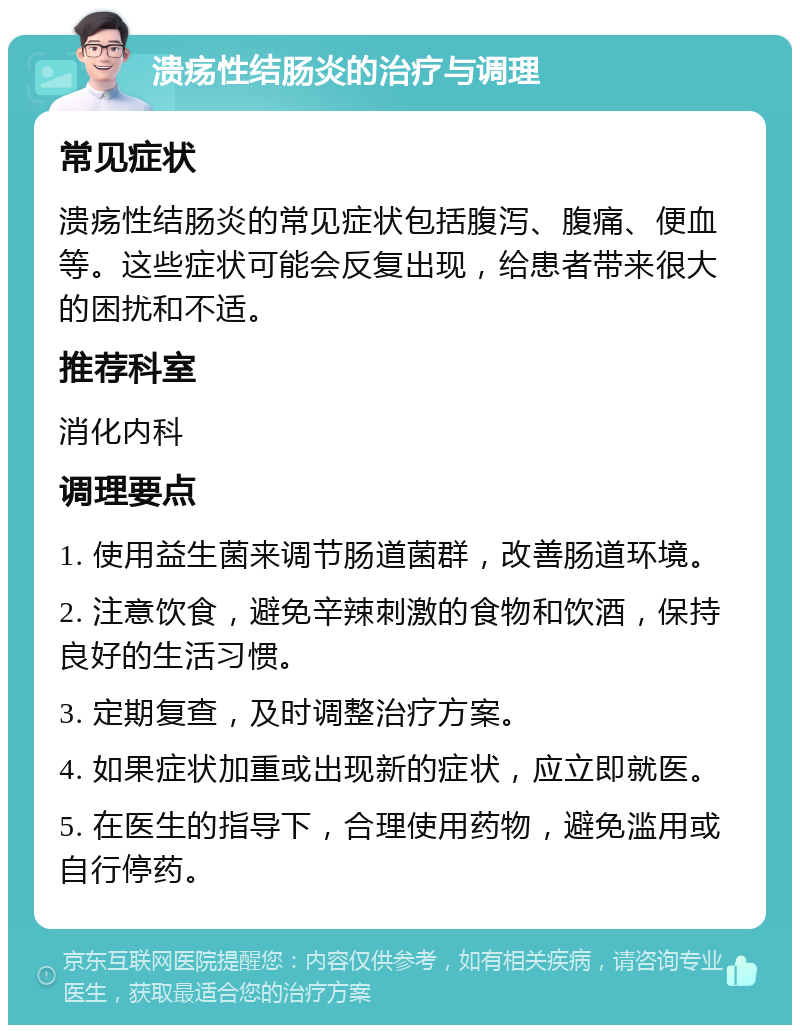 溃疡性结肠炎的治疗与调理 常见症状 溃疡性结肠炎的常见症状包括腹泻、腹痛、便血等。这些症状可能会反复出现，给患者带来很大的困扰和不适。 推荐科室 消化内科 调理要点 1. 使用益生菌来调节肠道菌群，改善肠道环境。 2. 注意饮食，避免辛辣刺激的食物和饮酒，保持良好的生活习惯。 3. 定期复查，及时调整治疗方案。 4. 如果症状加重或出现新的症状，应立即就医。 5. 在医生的指导下，合理使用药物，避免滥用或自行停药。