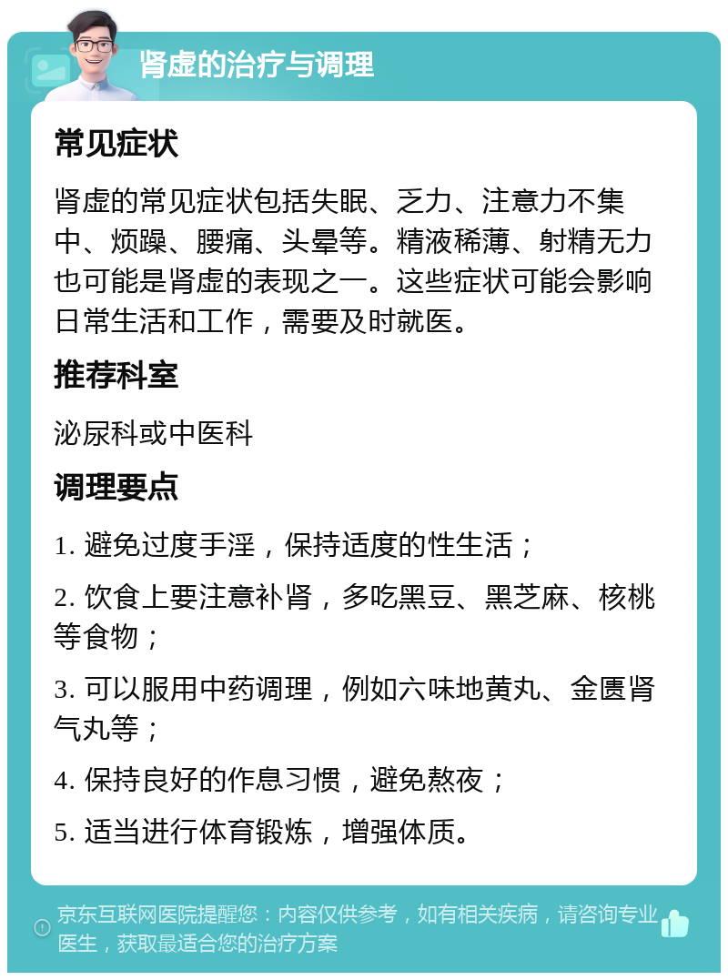 肾虚的治疗与调理 常见症状 肾虚的常见症状包括失眠、乏力、注意力不集中、烦躁、腰痛、头晕等。精液稀薄、射精无力也可能是肾虚的表现之一。这些症状可能会影响日常生活和工作，需要及时就医。 推荐科室 泌尿科或中医科 调理要点 1. 避免过度手淫，保持适度的性生活； 2. 饮食上要注意补肾，多吃黑豆、黑芝麻、核桃等食物； 3. 可以服用中药调理，例如六味地黄丸、金匮肾气丸等； 4. 保持良好的作息习惯，避免熬夜； 5. 适当进行体育锻炼，增强体质。