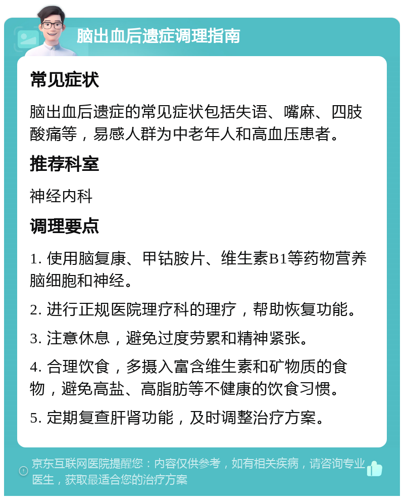 脑出血后遗症调理指南 常见症状 脑出血后遗症的常见症状包括失语、嘴麻、四肢酸痛等，易感人群为中老年人和高血压患者。 推荐科室 神经内科 调理要点 1. 使用脑复康、甲钴胺片、维生素B1等药物营养脑细胞和神经。 2. 进行正规医院理疗科的理疗，帮助恢复功能。 3. 注意休息，避免过度劳累和精神紧张。 4. 合理饮食，多摄入富含维生素和矿物质的食物，避免高盐、高脂肪等不健康的饮食习惯。 5. 定期复查肝肾功能，及时调整治疗方案。