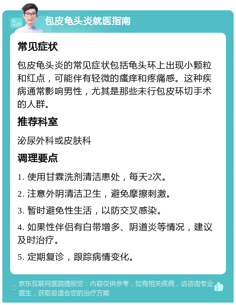 包皮龟头炎就医指南 常见症状 包皮龟头炎的常见症状包括龟头环上出现小颗粒和红点，可能伴有轻微的瘙痒和疼痛感。这种疾病通常影响男性，尤其是那些未行包皮环切手术的人群。 推荐科室 泌尿外科或皮肤科 调理要点 1. 使用甘霖洗剂清洁患处，每天2次。 2. 注意外阴清洁卫生，避免摩擦刺激。 3. 暂时避免性生活，以防交叉感染。 4. 如果性伴侣有白带增多、阴道炎等情况，建议及时治疗。 5. 定期复诊，跟踪病情变化。