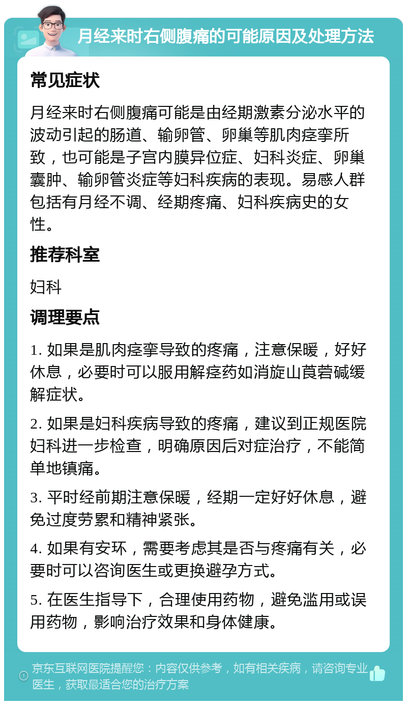 月经来时右侧腹痛的可能原因及处理方法 常见症状 月经来时右侧腹痛可能是由经期激素分泌水平的波动引起的肠道、输卵管、卵巢等肌肉痉挛所致，也可能是子宫内膜异位症、妇科炎症、卵巢囊肿、输卵管炎症等妇科疾病的表现。易感人群包括有月经不调、经期疼痛、妇科疾病史的女性。 推荐科室 妇科 调理要点 1. 如果是肌肉痉挛导致的疼痛，注意保暖，好好休息，必要时可以服用解痉药如消旋山莨菪碱缓解症状。 2. 如果是妇科疾病导致的疼痛，建议到正规医院妇科进一步检查，明确原因后对症治疗，不能简单地镇痛。 3. 平时经前期注意保暖，经期一定好好休息，避免过度劳累和精神紧张。 4. 如果有安环，需要考虑其是否与疼痛有关，必要时可以咨询医生或更换避孕方式。 5. 在医生指导下，合理使用药物，避免滥用或误用药物，影响治疗效果和身体健康。