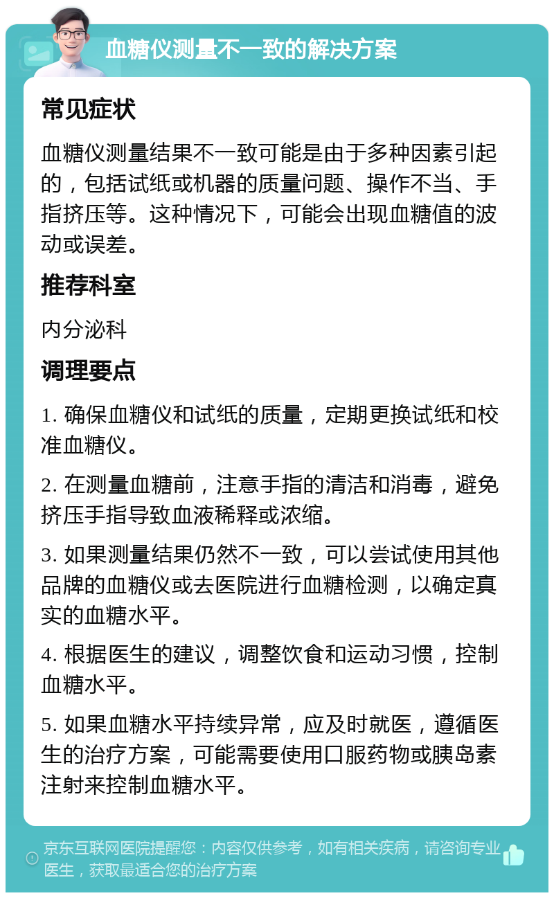 血糖仪测量不一致的解决方案 常见症状 血糖仪测量结果不一致可能是由于多种因素引起的，包括试纸或机器的质量问题、操作不当、手指挤压等。这种情况下，可能会出现血糖值的波动或误差。 推荐科室 内分泌科 调理要点 1. 确保血糖仪和试纸的质量，定期更换试纸和校准血糖仪。 2. 在测量血糖前，注意手指的清洁和消毒，避免挤压手指导致血液稀释或浓缩。 3. 如果测量结果仍然不一致，可以尝试使用其他品牌的血糖仪或去医院进行血糖检测，以确定真实的血糖水平。 4. 根据医生的建议，调整饮食和运动习惯，控制血糖水平。 5. 如果血糖水平持续异常，应及时就医，遵循医生的治疗方案，可能需要使用口服药物或胰岛素注射来控制血糖水平。