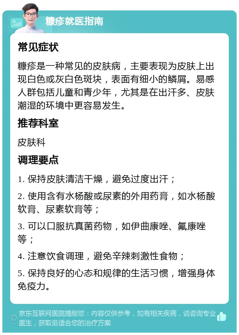 糠疹就医指南 常见症状 糠疹是一种常见的皮肤病，主要表现为皮肤上出现白色或灰白色斑块，表面有细小的鳞屑。易感人群包括儿童和青少年，尤其是在出汗多、皮肤潮湿的环境中更容易发生。 推荐科室 皮肤科 调理要点 1. 保持皮肤清洁干燥，避免过度出汗； 2. 使用含有水杨酸或尿素的外用药膏，如水杨酸软膏、尿素软膏等； 3. 可以口服抗真菌药物，如伊曲康唑、氟康唑等； 4. 注意饮食调理，避免辛辣刺激性食物； 5. 保持良好的心态和规律的生活习惯，增强身体免疫力。