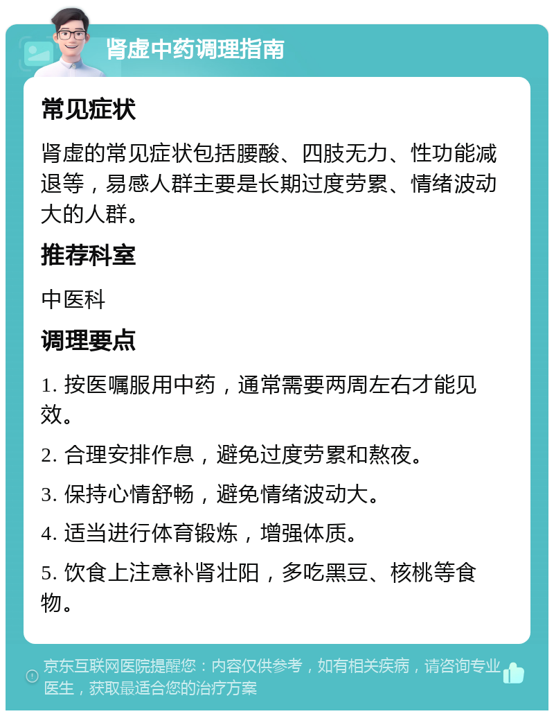 肾虚中药调理指南 常见症状 肾虚的常见症状包括腰酸、四肢无力、性功能减退等，易感人群主要是长期过度劳累、情绪波动大的人群。 推荐科室 中医科 调理要点 1. 按医嘱服用中药，通常需要两周左右才能见效。 2. 合理安排作息，避免过度劳累和熬夜。 3. 保持心情舒畅，避免情绪波动大。 4. 适当进行体育锻炼，增强体质。 5. 饮食上注意补肾壮阳，多吃黑豆、核桃等食物。