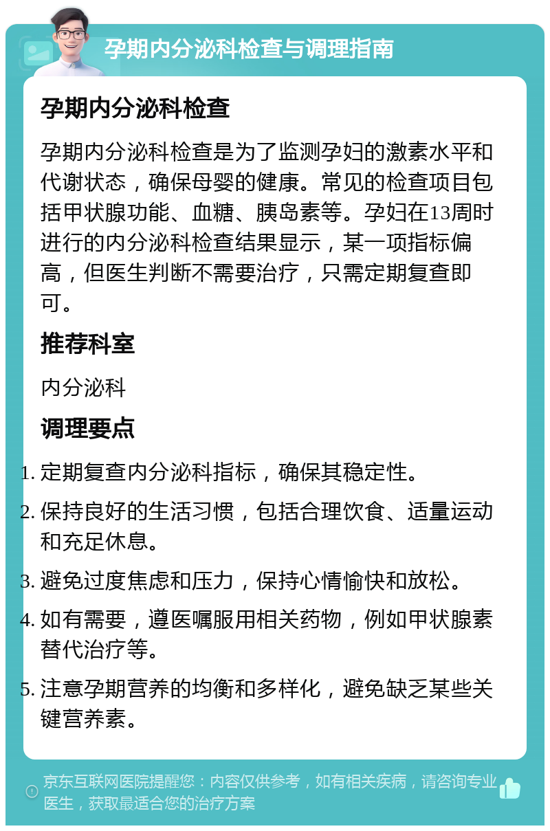 孕期内分泌科检查与调理指南 孕期内分泌科检查 孕期内分泌科检查是为了监测孕妇的激素水平和代谢状态，确保母婴的健康。常见的检查项目包括甲状腺功能、血糖、胰岛素等。孕妇在13周时进行的内分泌科检查结果显示，某一项指标偏高，但医生判断不需要治疗，只需定期复查即可。 推荐科室 内分泌科 调理要点 定期复查内分泌科指标，确保其稳定性。 保持良好的生活习惯，包括合理饮食、适量运动和充足休息。 避免过度焦虑和压力，保持心情愉快和放松。 如有需要，遵医嘱服用相关药物，例如甲状腺素替代治疗等。 注意孕期营养的均衡和多样化，避免缺乏某些关键营养素。