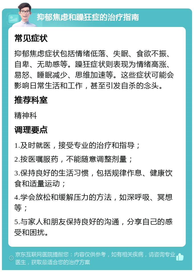 抑郁焦虑和躁狂症的治疗指南 常见症状 抑郁焦虑症状包括情绪低落、失眠、食欲不振、自卑、无助感等。躁狂症状则表现为情绪高涨、易怒、睡眠减少、思维加速等。这些症状可能会影响日常生活和工作，甚至引发自杀的念头。 推荐科室 精神科 调理要点 1.及时就医，接受专业的治疗和指导； 2.按医嘱服药，不能随意调整剂量； 3.保持良好的生活习惯，包括规律作息、健康饮食和适量运动； 4.学会放松和缓解压力的方法，如深呼吸、冥想等； 5.与家人和朋友保持良好的沟通，分享自己的感受和困扰。