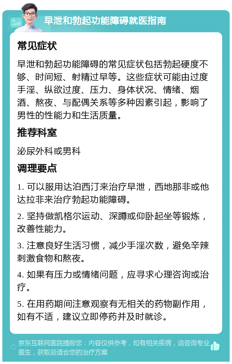 早泄和勃起功能障碍就医指南 常见症状 早泄和勃起功能障碍的常见症状包括勃起硬度不够、时间短、射精过早等。这些症状可能由过度手淫、纵欲过度、压力、身体状况、情绪、烟酒、熬夜、与配偶关系等多种因素引起，影响了男性的性能力和生活质量。 推荐科室 泌尿外科或男科 调理要点 1. 可以服用达泊西汀来治疗早泄，西地那非或他达拉非来治疗勃起功能障碍。 2. 坚持做凯格尔运动、深蹲或仰卧起坐等锻炼，改善性能力。 3. 注意良好生活习惯，减少手淫次数，避免辛辣刺激食物和熬夜。 4. 如果有压力或情绪问题，应寻求心理咨询或治疗。 5. 在用药期间注意观察有无相关的药物副作用，如有不适，建议立即停药并及时就诊。