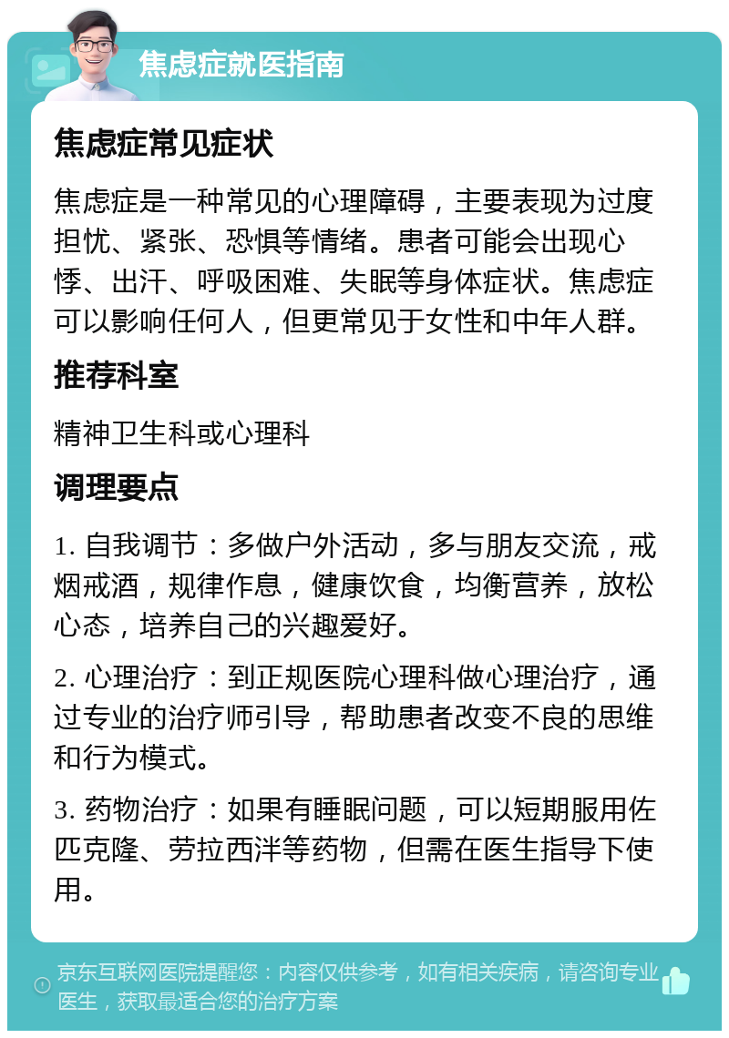 焦虑症就医指南 焦虑症常见症状 焦虑症是一种常见的心理障碍，主要表现为过度担忧、紧张、恐惧等情绪。患者可能会出现心悸、出汗、呼吸困难、失眠等身体症状。焦虑症可以影响任何人，但更常见于女性和中年人群。 推荐科室 精神卫生科或心理科 调理要点 1. 自我调节：多做户外活动，多与朋友交流，戒烟戒酒，规律作息，健康饮食，均衡营养，放松心态，培养自己的兴趣爱好。 2. 心理治疗：到正规医院心理科做心理治疗，通过专业的治疗师引导，帮助患者改变不良的思维和行为模式。 3. 药物治疗：如果有睡眠问题，可以短期服用佐匹克隆、劳拉西泮等药物，但需在医生指导下使用。