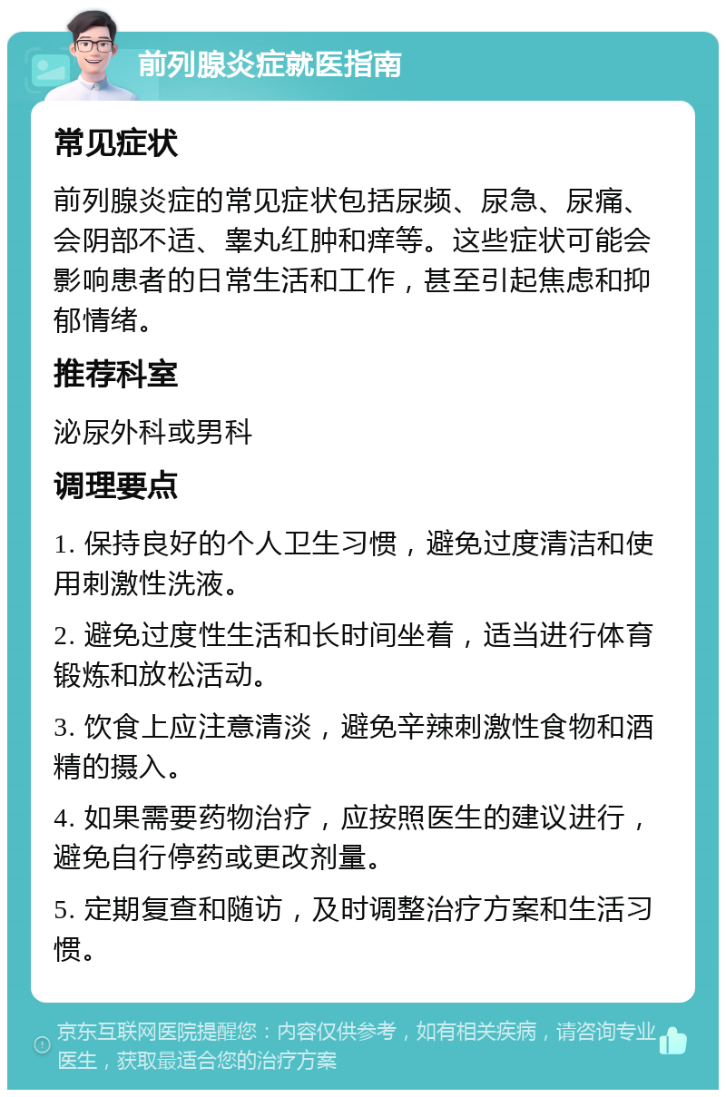 前列腺炎症就医指南 常见症状 前列腺炎症的常见症状包括尿频、尿急、尿痛、会阴部不适、睾丸红肿和痒等。这些症状可能会影响患者的日常生活和工作，甚至引起焦虑和抑郁情绪。 推荐科室 泌尿外科或男科 调理要点 1. 保持良好的个人卫生习惯，避免过度清洁和使用刺激性洗液。 2. 避免过度性生活和长时间坐着，适当进行体育锻炼和放松活动。 3. 饮食上应注意清淡，避免辛辣刺激性食物和酒精的摄入。 4. 如果需要药物治疗，应按照医生的建议进行，避免自行停药或更改剂量。 5. 定期复查和随访，及时调整治疗方案和生活习惯。