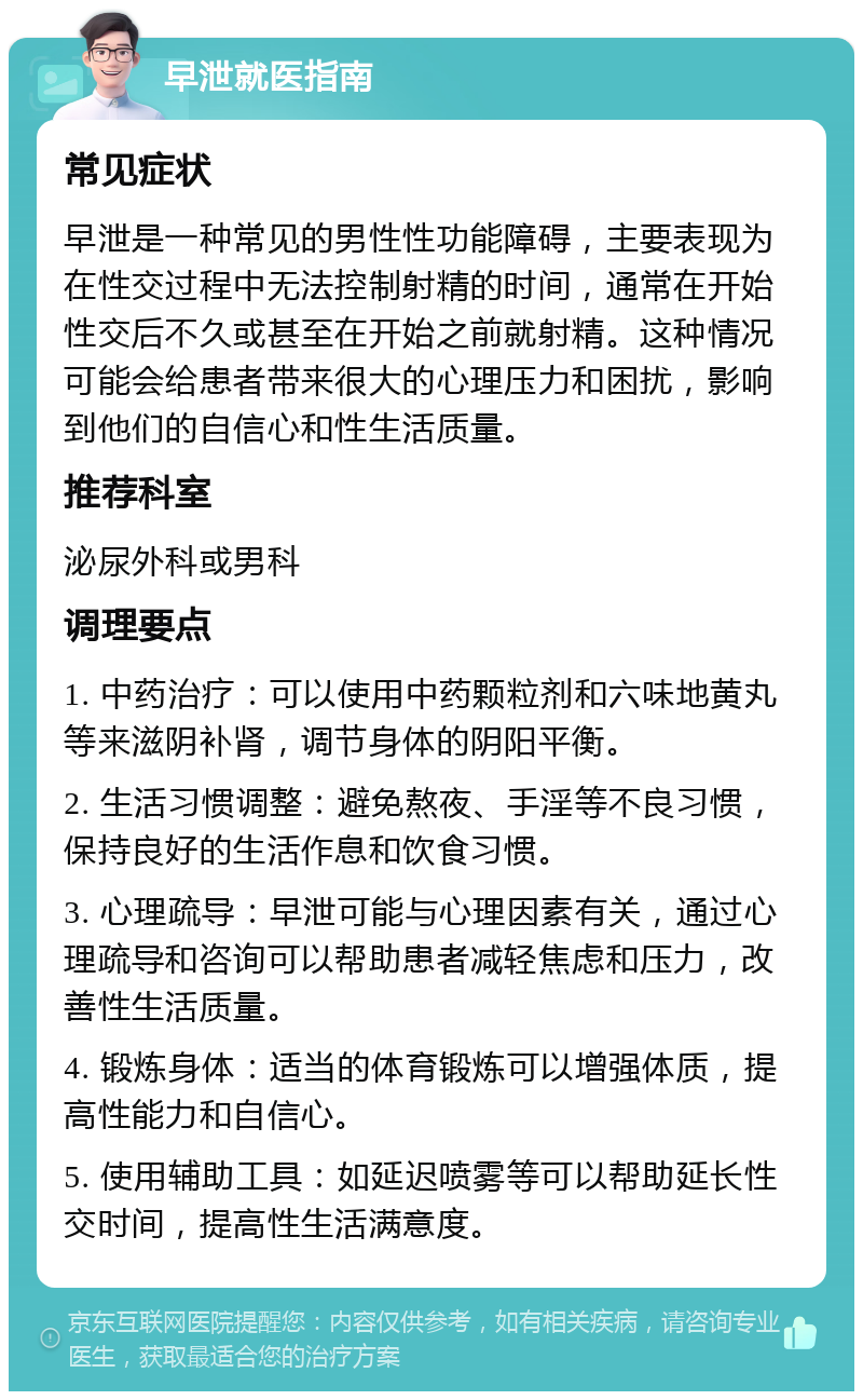 早泄就医指南 常见症状 早泄是一种常见的男性性功能障碍，主要表现为在性交过程中无法控制射精的时间，通常在开始性交后不久或甚至在开始之前就射精。这种情况可能会给患者带来很大的心理压力和困扰，影响到他们的自信心和性生活质量。 推荐科室 泌尿外科或男科 调理要点 1. 中药治疗：可以使用中药颗粒剂和六味地黄丸等来滋阴补肾，调节身体的阴阳平衡。 2. 生活习惯调整：避免熬夜、手淫等不良习惯，保持良好的生活作息和饮食习惯。 3. 心理疏导：早泄可能与心理因素有关，通过心理疏导和咨询可以帮助患者减轻焦虑和压力，改善性生活质量。 4. 锻炼身体：适当的体育锻炼可以增强体质，提高性能力和自信心。 5. 使用辅助工具：如延迟喷雾等可以帮助延长性交时间，提高性生活满意度。