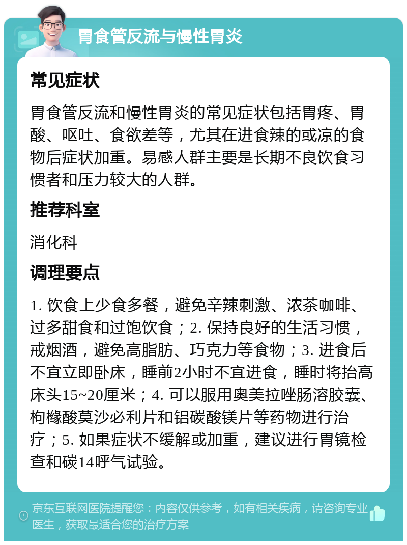 胃食管反流与慢性胃炎 常见症状 胃食管反流和慢性胃炎的常见症状包括胃疼、胃酸、呕吐、食欲差等，尤其在进食辣的或凉的食物后症状加重。易感人群主要是长期不良饮食习惯者和压力较大的人群。 推荐科室 消化科 调理要点 1. 饮食上少食多餐，避免辛辣刺激、浓茶咖啡、过多甜食和过饱饮食；2. 保持良好的生活习惯，戒烟酒，避免高脂肪、巧克力等食物；3. 进食后不宜立即卧床，睡前2小时不宜进食，睡时将抬高床头15~20厘米；4. 可以服用奥美拉唑肠溶胶囊、枸橼酸莫沙必利片和铝碳酸镁片等药物进行治疗；5. 如果症状不缓解或加重，建议进行胃镜检查和碳14呼气试验。