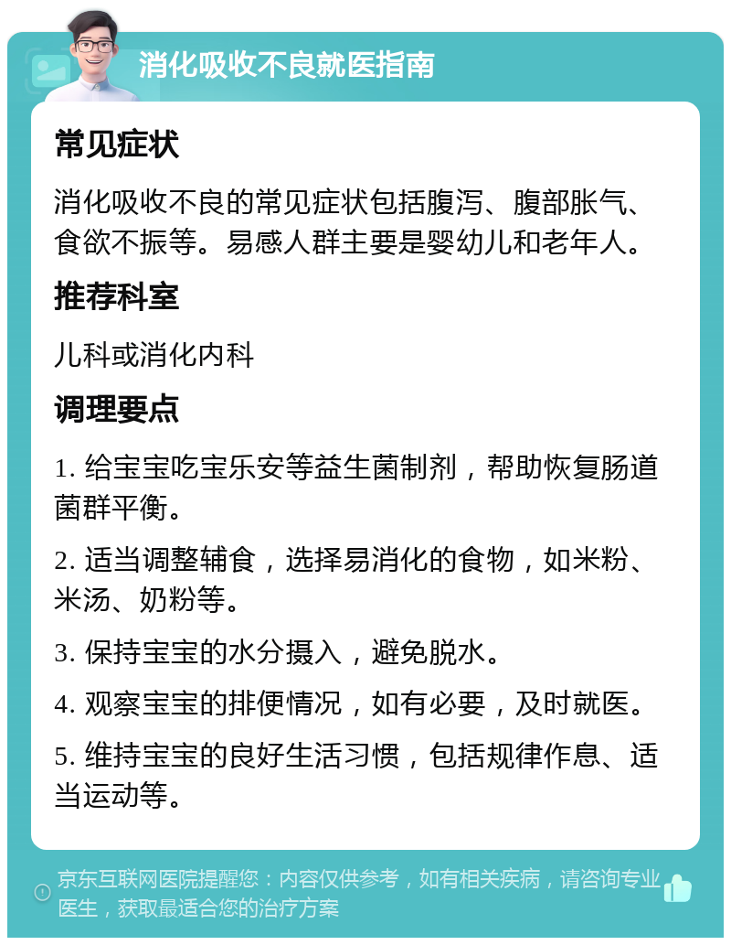 消化吸收不良就医指南 常见症状 消化吸收不良的常见症状包括腹泻、腹部胀气、食欲不振等。易感人群主要是婴幼儿和老年人。 推荐科室 儿科或消化内科 调理要点 1. 给宝宝吃宝乐安等益生菌制剂，帮助恢复肠道菌群平衡。 2. 适当调整辅食，选择易消化的食物，如米粉、米汤、奶粉等。 3. 保持宝宝的水分摄入，避免脱水。 4. 观察宝宝的排便情况，如有必要，及时就医。 5. 维持宝宝的良好生活习惯，包括规律作息、适当运动等。