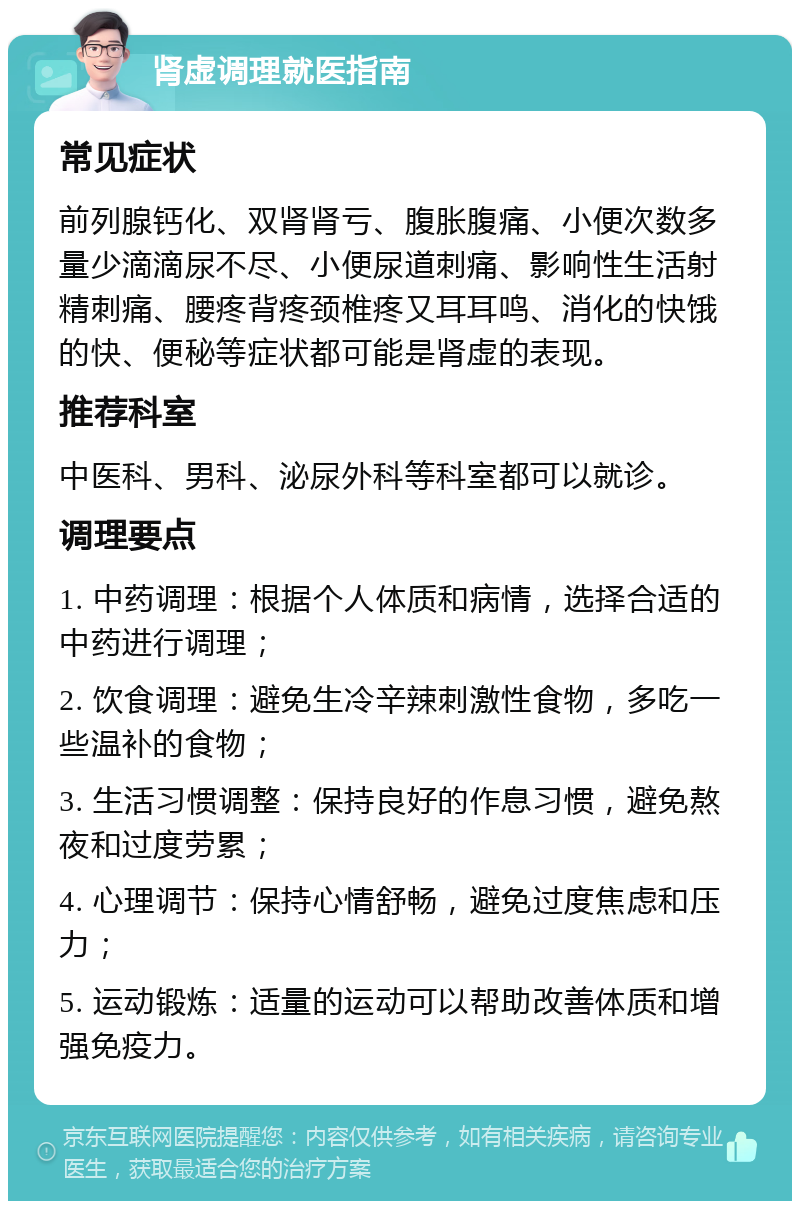 肾虚调理就医指南 常见症状 前列腺钙化、双肾肾亏、腹胀腹痛、小便次数多量少滴滴尿不尽、小便尿道刺痛、影响性生活射精刺痛、腰疼背疼颈椎疼又耳耳鸣、消化的快饿的快、便秘等症状都可能是肾虚的表现。 推荐科室 中医科、男科、泌尿外科等科室都可以就诊。 调理要点 1. 中药调理：根据个人体质和病情，选择合适的中药进行调理； 2. 饮食调理：避免生冷辛辣刺激性食物，多吃一些温补的食物； 3. 生活习惯调整：保持良好的作息习惯，避免熬夜和过度劳累； 4. 心理调节：保持心情舒畅，避免过度焦虑和压力； 5. 运动锻炼：适量的运动可以帮助改善体质和增强免疫力。