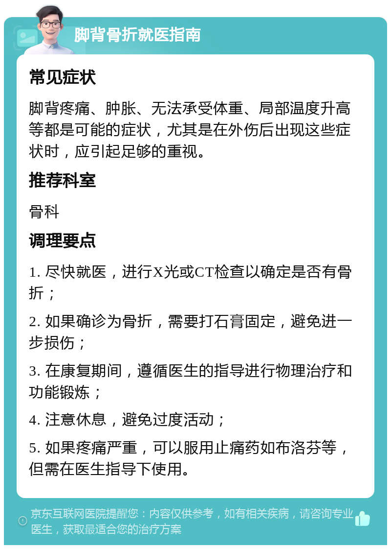 脚背骨折就医指南 常见症状 脚背疼痛、肿胀、无法承受体重、局部温度升高等都是可能的症状，尤其是在外伤后出现这些症状时，应引起足够的重视。 推荐科室 骨科 调理要点 1. 尽快就医，进行X光或CT检查以确定是否有骨折； 2. 如果确诊为骨折，需要打石膏固定，避免进一步损伤； 3. 在康复期间，遵循医生的指导进行物理治疗和功能锻炼； 4. 注意休息，避免过度活动； 5. 如果疼痛严重，可以服用止痛药如布洛芬等，但需在医生指导下使用。