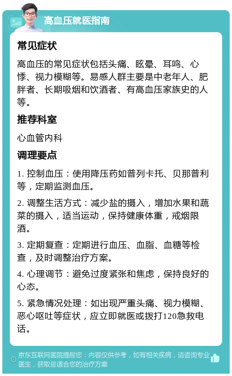 高血压就医指南 常见症状 高血压的常见症状包括头痛、眩晕、耳鸣、心悸、视力模糊等。易感人群主要是中老年人、肥胖者、长期吸烟和饮酒者、有高血压家族史的人等。 推荐科室 心血管内科 调理要点 1. 控制血压：使用降压药如普列卡托、贝那普利等，定期监测血压。 2. 调整生活方式：减少盐的摄入，增加水果和蔬菜的摄入，适当运动，保持健康体重，戒烟限酒。 3. 定期复查：定期进行血压、血脂、血糖等检查，及时调整治疗方案。 4. 心理调节：避免过度紧张和焦虑，保持良好的心态。 5. 紧急情况处理：如出现严重头痛、视力模糊、恶心呕吐等症状，应立即就医或拨打120急救电话。