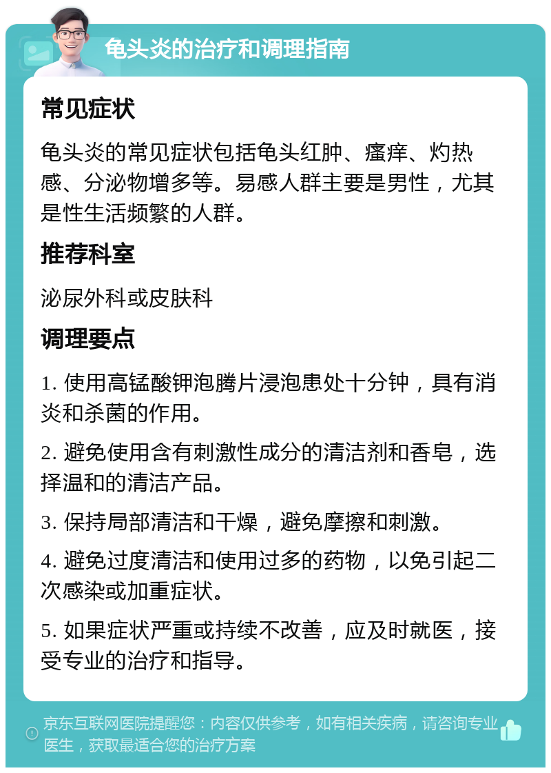 龟头炎的治疗和调理指南 常见症状 龟头炎的常见症状包括龟头红肿、瘙痒、灼热感、分泌物增多等。易感人群主要是男性，尤其是性生活频繁的人群。 推荐科室 泌尿外科或皮肤科 调理要点 1. 使用高锰酸钾泡腾片浸泡患处十分钟，具有消炎和杀菌的作用。 2. 避免使用含有刺激性成分的清洁剂和香皂，选择温和的清洁产品。 3. 保持局部清洁和干燥，避免摩擦和刺激。 4. 避免过度清洁和使用过多的药物，以免引起二次感染或加重症状。 5. 如果症状严重或持续不改善，应及时就医，接受专业的治疗和指导。